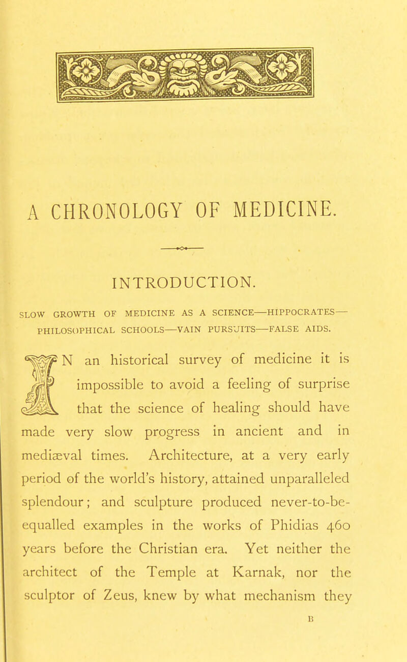A CHRONOLOGY OF MEDICINE. INTRODUCTION. SLOW GROWTH OF MEDICINE AS A SCIENCE—HIPPOCRATES— PHILOSOPHICAL SCHOOLS—VAIN PURSUITS FALSE AIDS. N an historical survey of medicine it is impossible to avoid a feeling of surprise that the science of healing should have made very slow progress in ancient and in mediaeval times. Architecture, at a very early period of the world's history, attained unparalleled splendour; and sculpture produced never-to-be- equalled examples in the works of Phidias 460 years before the Christian era. Yet neither the architect of the Temple at Karnak, nor the sculptor of Zeus, knew by what mechanism they B