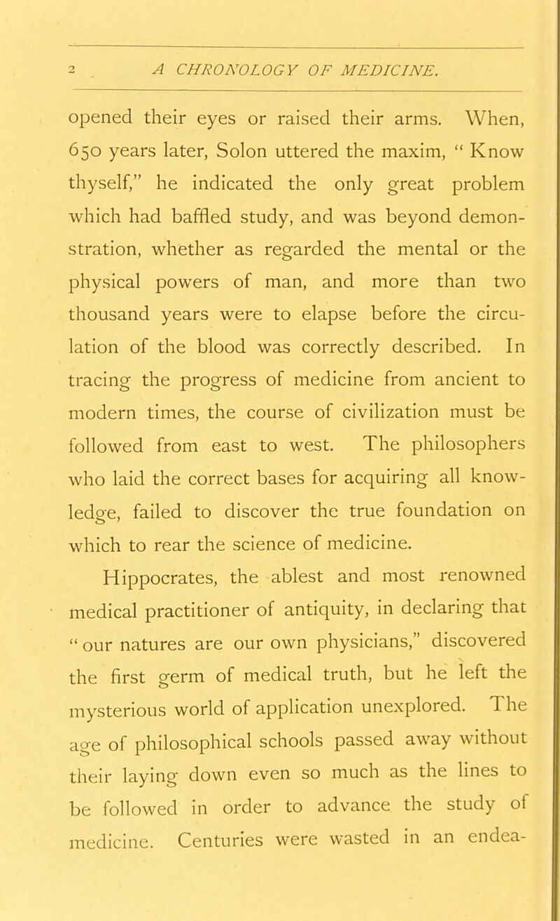 opened their eyes or raised their arms. When, 650 years later, Solon uttered the maxim,  Know thyself, he indicated the only great problem which had baffled study, and was beyond demon- stration, whether as regarded the mental or the physical powers of man, and more than two thousand years were to elapse before the circu- lation of the blood was correctly described. In tracing the progress of medicine from ancient to modern times, the course of civilization must be followed from east to west. The philosophers who laid the correct bases for acquiring all know- ledge, failed to discover the true foundation on which to rear the science of medicine. Hippocrates, the ablest and most renowned medical practitioner of antiquity, in declaring that  our natures are our own physicians, discovered the first germ of medical truth, but he left the mysterious world of application unexplored. The age of philosophical schools passed away without their laying down even so much as the lines to be followed in order to advance the study of medicine. Centuries were wasted in an endea-