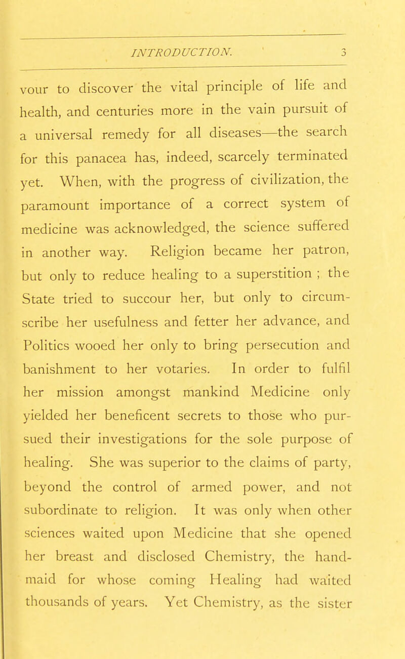 INTRODUCTION. vour to discover the vital principle of life and health, and centuries more in the vain pursuit of a universal remedy for all diseases—the search for this panacea has, indeed, scarcely terminated yet. When, with the progress of civilization, the paramount importance of a correct system of medicine was acknowledged, the science suffered in another way. Religion became her patron, but only to reduce healing to a superstition ; the State tried to succour her, but only to circum- scribe her usefulness and fetter her advance, and Politics wooed her only to bring persecution and banishment to her votaries. In order to fulfil her mission amongst mankind Medicine only yielded her beneficent secrets to those who pur- sued their investigations for the sole purpose of healing. She was superior to the claims of party, beyond the control of armed power, and not subordinate to religion. It was only when other sciences waited upon Medicine that she opened her breast and disclosed Chemistry, the hand- maid for whose coming Healing had waited thousands of years. Yet Chemistry, as the sister