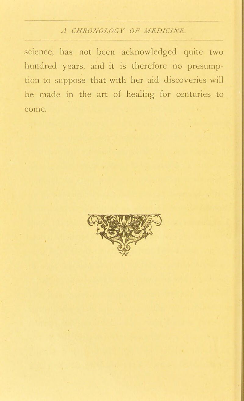 science, has not been acknowledged quite two hundred years, and it is therefore no presump- tion to suppose that with her aid discoveries will be made in the art of healing for centuries to come.