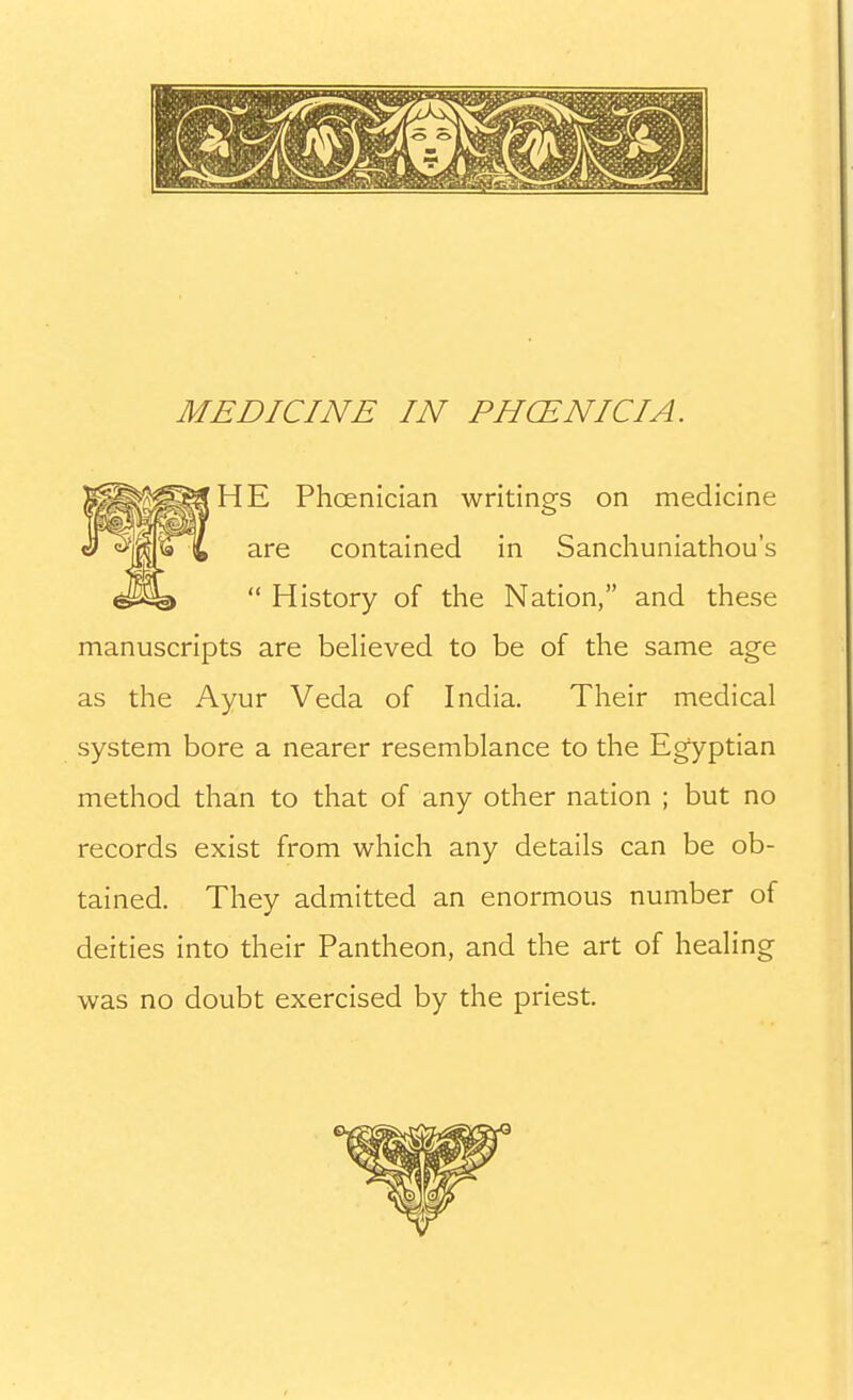 HE Phoenician writings on medicine are contained in Sanchuniathou's  History of the Nation, and these manuscripts are believed to be of the same age as the Ayur Veda of India. Their medical system bore a nearer resemblance to the Egyptian method than to that of any other nation ; but no records exist from which any details can be ob- tained. They admitted an enormous number of deities into their Pantheon, and the art of healing was no doubt exercised by the priest.