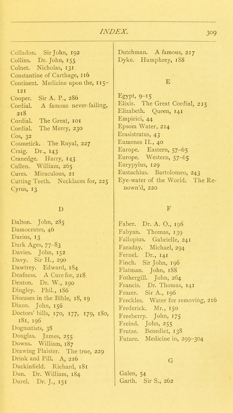Colladon. Sir John, 192 Collins. Dr. John, 155 Colnet. Nicholas, 131 Constantine of Carthage, 116 Continent. Medicine upon the, 115- 121 Cooper. Sir A. P., 286 Cordial. A famous never-failing, 218 Cordial. The Great, loi Cordial. The Meny, 230 Cos, 32 Cosmetick. The Royal, 227 Craig. Dr., 143 Cranedge. Hany, 143 Cullen. William, 265 Cures. Miraculous, 21 Cutting Teeth. Necklaces for, 225 Cyrus, 13 D Dalton. John, 285 Damocrates, 46 Darius, 13 Dark Ages, 77-83 Da vies. John, 152 Davy. Sir H., 290 Dawtrey. Edward, 184 Deafness. A Cure for, 218 Denton. Dr. W., 190 Dingley. Phil., 1S6 Diseases in the Bible, 18, 19 Dixon. John, 156 Doctors'bills, 170, 177, 179, 180, 181, 196 Dogmatists, 38 Douglas. James, 255 Downs. William, 187 Drawing Plaister. The true, 229 Drink and Pill. A, 216 Duckinfield. Richard, 181 Dun. Dr. William, 184 Durel. Dr, J., 151 Dutchman. A famous, 217 Dyke. Humphrey, 1S8 E Egypt, 9-1S Elixir. The Great Cordial, 215 ElizabetL Queen, 141 Empirici, 44 Epsom Water, 214 Erasistratus, 43 Eumenes II., 40 Europe. Eastern, 57-65 Europe. Western, 57-65 Eurypylus, 129 Eustachius. Bartolomeo, 243 Eye-water of the World. The Re- nown'd, 220 F Faber. Dr. A. O., 196 Fabyan. Thomas, 139 Fallopius. Gabrielle, 241 Faraday. Michael, 294 Fernel. Dr., 141 Finch. Sir John, 196 Flatman. John, 188 Fothergill. John, 264 Francis. Dr. Thomas, 141 Frazer. Sir A., 196 Freckles. Water for removing, 216 Frederick. Mr., 150 Freebeny. John, 175 Freind. John, 255 Frutze. Benedict, 138 Future. Medicine in, 299-304 G Galen, 54 Garth. Sir S., 262