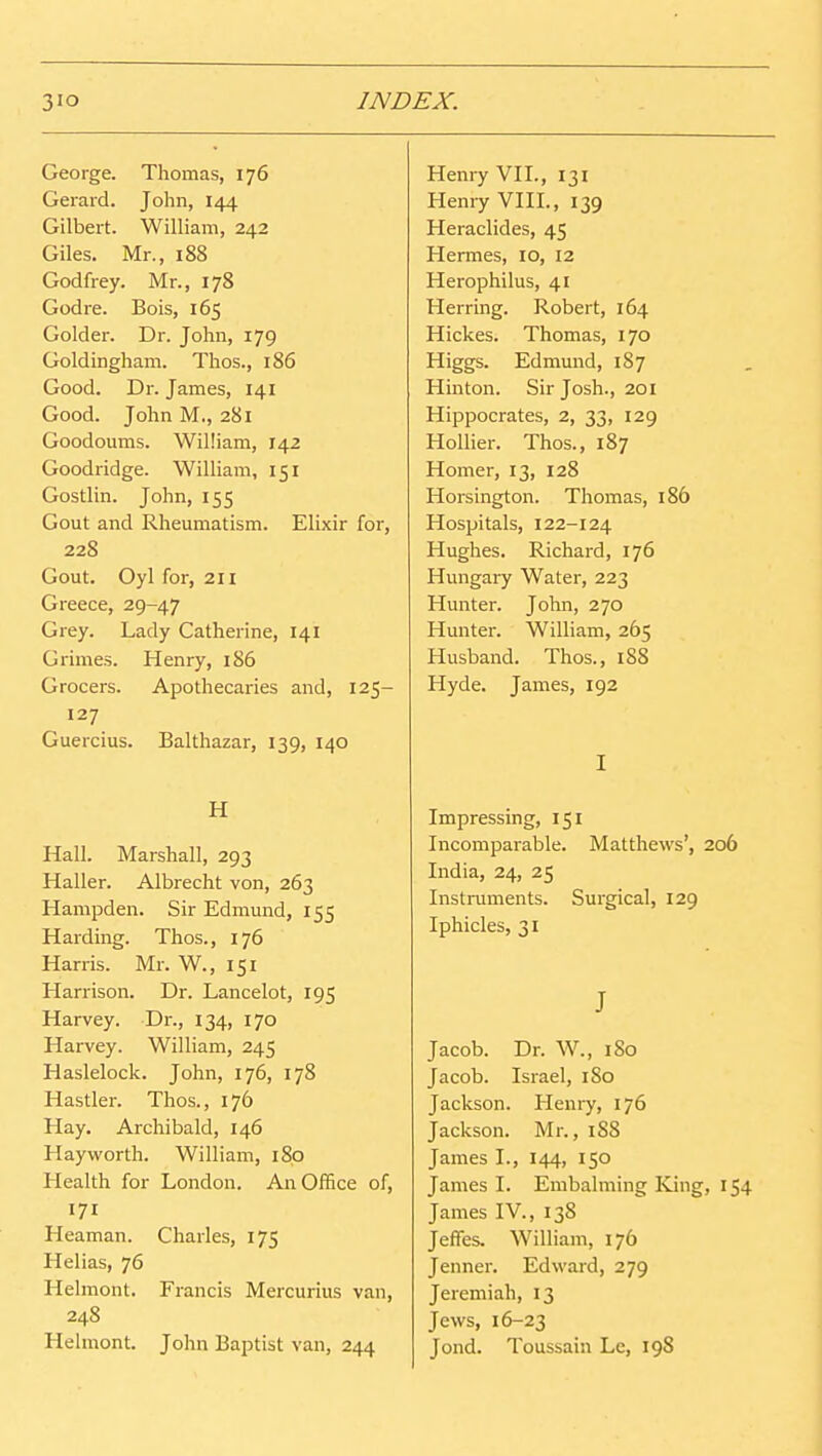 George. Thomas, 176 Gerard. John, 144 Gilbert. William, 242 Giles. Mr., 188 Godfrey. Mr., 178 Godre. Bois, 165 Golder. Dr. John, 179 Goldingham. Thos., 186 Good. Dr. James, 141 Good. John M., 281 Goodoums. William, 142 Goodridge. William, 151 Gostlin. John, 155 Gout and Rheumatism. Elixir for, 228 Gout. Oyl for, 211 Greece, 29-47 Grey. Lady Catherine, 141 Grimes. Henry, 186 Grocers. Apothecaries and, 125- 127 Guercius. Balthazar, 139, 140 H Hall. Marshall, 293 Haller. Albrecht von, 263 Hampden. Sir Edmund, 155 Harding. Thos., 176 Harris. Mr. W., 151 Harrison. Dr. Lancelot, 195 Harvey. Dr., 134, 170 Harvey. William, 245 Haslelock. John, 176, 178 Hastier. Thos., 176 Hay. Archibald, 146 Hayworth. William, 180 Health for London. An Office of, 171 Heaman. Charles, 175 Helias, 76 Helmont. Francis Mercurius van, 248 Helmont. John Baptist van, 244 Heni7 VH., 131 Henry VIH., 139 Heraclides, 45 Hermes, 10, 12 Herophilus, 41 Herring. Robert, 164 Hickes. Thomas, 170 Higgs. Edmund, 187 Hinton. Sir Josh., 201 Hippocrates, 2, 33, 129 Hollier. Thos., 187 Homer, 13, 128 Horsington. Thomas, 186 Hospitals, 122-124 Hughes. Richard, 176 Hungary Water, 223 Hunter. John, 270 Hunter. William, 265 Husband. Thos., 188 Hyde. James, 192 I Impressing, 151 Incomparable. Matthews', 206 India, 24, 25 Instruments. Surgical, 129 Iphicles, 31 J Jacob. Dr. W., 180 Jacob. Israel, 180 Jackson. Henry, 176 Jackson. Mr., iS8 James I., 144, 150 James I. Embalming King, 154 James IV., 138 Jeffes. William, 176 Jenner. Edward, 279 Jeremiah, 13 Jews, 16-23 Jond. Toussain Le, 198