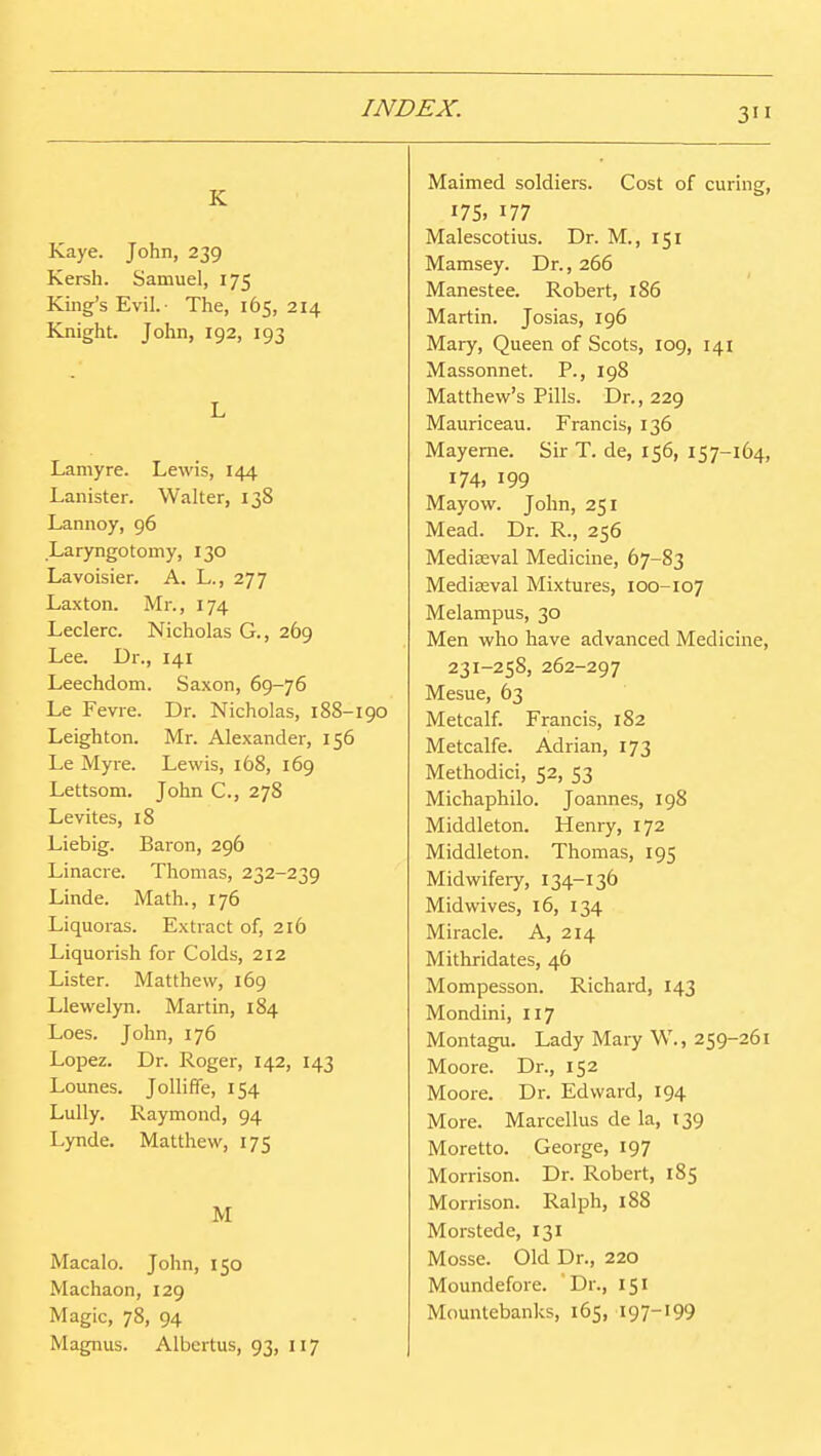 K Kaye. John, 239 Kersh. Samuel, 175 King's Evil.- The, 165, 214 Knight. John, 192, 193 L Laniyre. Lewis, 144 Lanister. Walter, 138 Lannoy, 96 .Laryngotomy, 130 Lavoisier. A. L., 277 Laxton. Mr., 174 Leclerc. Nicholas G., 269 Lee. Dr., 141 Leechdom. Saxon, 69-76 Le Fevre. Dr. Nicholas, 188-190 Leighton. Mr. Alexander, 156 Le Myre. Lewis, 168, 169 Lettsom. John C, 278 Levites, 18 Liebig. Baron, 296 Linacre. Thomas, 232-239 Linde. Math., 176 Liquoras. Extract of, 216 Liquorish for Colds, 212 Lister. Matthew, 169 Llewelyn. Martin, 184 Loes. John, 176 Lopez. Dr. Roger, 142, 143 Lounes. Jolliffe, 154 Lully. Raymond, 94 Lynde. Matthew, 175 M Macalo. John, 150 Machaon, 129 Magic, 78, 94 Magnus. Albertus, 93, 117 Maimed soldiers. Cost of curing, 17s, 177 Malescotius. Dr. M., 151 Mamsey. Dr., 266 Manestee. Robert, 186 Martin. Josias, 196 Mary, Queen of Scots, 109, 141 Massonnet. P., 198 Matthew's Pills. Dr., 229 Mauriceau. Francis, 136 Mayerne. Sir T. de, 156, 157-164, 174, 199 Mayow. John, 251 Mead. Dr. R., 256 Mediaeval Medicine, 67-83 Mediaeval Mixtures, 100-107 Melampus, 30 Men who have advanced Medicine, 231-258, 262-297 Mesne, 63 Metcalf. Francis, 182 Metcalfe. Adrian, 173 Methodici, 52, 53 Michaphilo. Joannes, 198 Middleton. Henry, 172 Middleton. Thomas, 195 Midwifery, 134-136 Mid wives, 16, 134 Miracle. A, 214 Mithridates, 46 Mompesson. Richard, 143 Mondini, 117 Montagu. Lady Mary W., 259-261 Moore. Dr., 152 Moore. Dr. Edward, 194 More. Marcellus de la, 139 Moretto. George, 197 Morrison. Dr. Robert, 185 Morrison. Ralph, 188 Morstede, 131 Mosse. Old Dr., 220 Moundefore. Dr., 151 Mountebanks, 165, 197-199