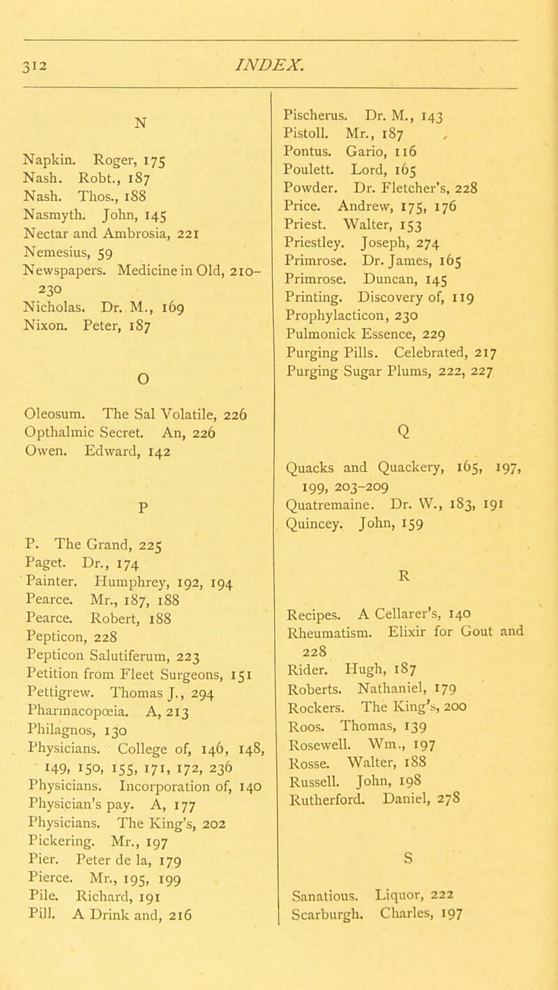 N Napkin. Roger, 175 Nash. Robt., 187 Nash. Thos., 1S8 Nasmyth. John, 145 Nectar and Ambrosia, 221 Nemesius, 59 Newspapers. Medicine in Old, 2io- 230 Nicholas. Dr. M., 169 Nixon. Peter, 187 O Oleosum. The Sal Volatile, 226 Opthalmic Secret. An, 226 Owen. Edward, 142 P P. The Grand, 225 Paget. Dr., 174 Painter. Humphrey, 192, 194 Pearce. Mr., 187, 188 Pearce. Robert, 188 Pepticon, 228 Pepticon Salutiferum, 223 Petition from Fleet Surgeons, 151 Pettigrew. Thomas J., 294 Pharinacopceia. A, 213 Philagnos, 130 Physicians. College of, 146, 148, 149, 150. 15s. 171. 172, 236 Physicians. Incorporation of, 140 Physician's pay. A, 177 Physicians. The King's, 202 Pickering. Mr., 197 Pier. Peter de la, 179 Pierce. Mr., 195, 199 Pile. Richard, 191 Pill. A Drink and, 216 Pisclierus. Dr. M., 143 Pistoll. Mr., 187 Pontus. Gario, 116 Poulett. Lord, 165 Powder. Dr. Fletcher's, 228 Price. Andrew, 175, 176 Priest. Walter, 153 Priestley. Joseph, 274 Primrose. Dr. James, 165 Primrose. Duncan, 145 Printing. Discovery of, 119 Prophylacticon, 230 Pulmonick Essence, 229 Purging Pills. Celebrated, 217 Purging Sugar Plums, 222, 227 Q Quacks and Quackeiy, 165, 197, 199, 203-209 Quatremaine. Dr. W., 183, 191 Quincey. John, 159 R Recipes. A Cellarer's, 140 Rheumatism. Elixir for Gout and 228 Rider. Hugh, 1S7 Roberts. Nathaniel, 179 Rockers. The King's, 200 Roos. Thomas, 139 Rosewell. Wm., 197 Rosse. Walter, 1S8 Russell. John, 198 Rutherford. Daniel, 278 S Sanations. Liquor, 222 Scarburgh. Charles, 197