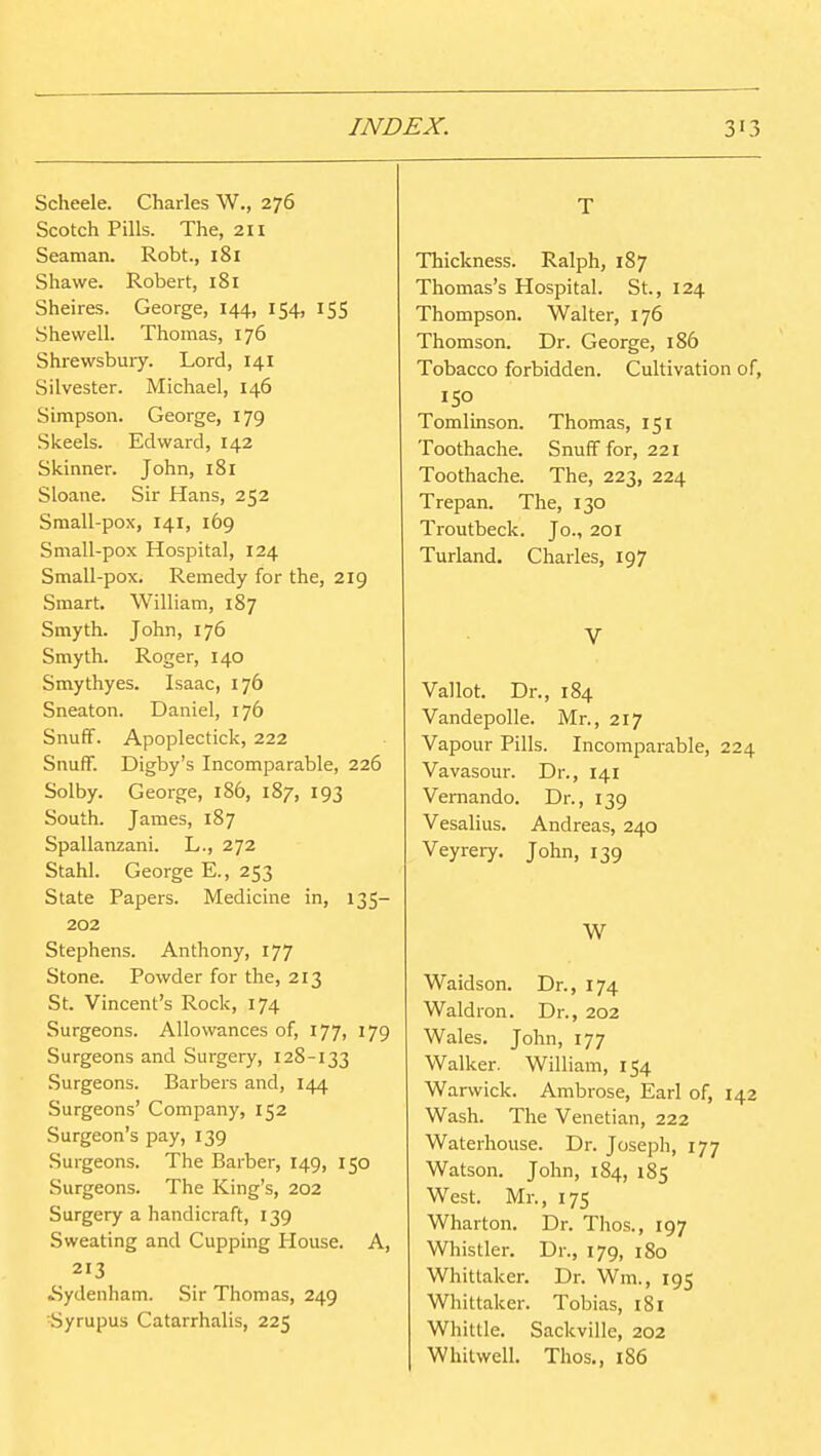 Scheele. Charles W., 276 Scotch Pills. The, 2H Seaman. Robt., 181 Shawe. Robert, 181 Sheires. George, 144, 154, 155 Shevvell. Thomas, 176 Shrewsbury. Lord, 141 Silvester. Michael, 146 Simpson. George, 179 Skeels. Edward, 142 Skinner. John, 181 Sloane. Sir Hans, 252 Small-pox, 141, 169 Small-pox Hospital, 124 Small-pox. Remedy for the, 219 Smart. William, 187 Smyth. John, 176 Smyth. Roger, 140 Smythyes. Isaac, 176 Sneaton. Daniel, 176 SnufF. Apoplectick, 222 Snutr. Digby's Incomparable, 226 Solby. George, 186, 187, 193 South. James, 187 Spallanzani. L., 272 Stahl. George E., 253 State Papers. Medicine in, 135- 202 Stephens. Anthony, 177 Stone. Powder for the, 213 St. Vincent's Rock, 174 Surgeons. Allowances of, 177, 179 Surgeons and Surgery, 128-133 Surgeons. Barbers and, 144 Surgeons' Company, 152 Surgeon's pay, 139 Surgeons. The Barber, 149, 150 Surgeons. The King's, 202 Surgery a handicraft, 139 Sweating and Cupping House. A, 213 ^Sydenham. Sir Thomas, 249 ■Syrupus Catarrhalis, 225 T Thickness. Ralph, 187 Thomas's Hospital. St., 124 Thompson. Walter, 176 Thomson. Dr. George, 186 Tobacco forbidden. Cultivation of, ISO Tomlinson. Thomas, 151 Toothache. SnufF for, 221 Toothache. The, 223, 224 Trepan. The, 130 Troutbeck. Jo., 201 Turland. Charles, 197 V Vallot. Dr., 184 Vandepolle. Mr., 217 Vapour Pills. Incomparable, 224 Vavasour. Dr., 141 Vernando. Dr., 139 Vesalius. Andreas, 240 Veyrery. John, 139 W Waidson. Dr., 174 Waldron. Dr., 202 Wales. John, 177 Walker. William, 154 Warwick. Ambrose, Earl of, 142 Wash. The Venetian, 222 Waterhouse. Dr. Joseph, 177 Watson. John, 184, 185 West. Mr., 175 Wharton. Dr. Thos., 197 Whistler. Dr., 179, 180 Whittaker. Dr. Wm., 195 Wliittaker. Tobias, 181 Whittle. Sackville, 202 Whilwell. Thos,, 1S6