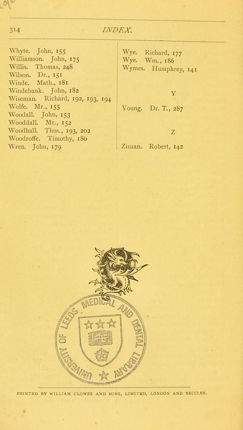Whyte. John, 155 Williamson. John, 175 Willis. Thomas, 248 Wilson. Dr., 151 Winde. Math., 181 Windebank. John, 182 Wiseman. Richard, 192, 193, 194 W^olfe. Mr., 155 Woodall. John, 153 Wooddall. Mr., 152 Woodhall. Thos., 193, 202 Woodroffe. Timothy, 186 Wren. John, 179 Wye. Richard, 177 Wye. Wm., 186 Wymes. Humphrey, 141 Young. Dr. T., 287 Zinzan. Robert, 142 PRINTED BY WILLIAM CLOWES AND SONS, LIMITED, LONDO.V AND BECCLES.