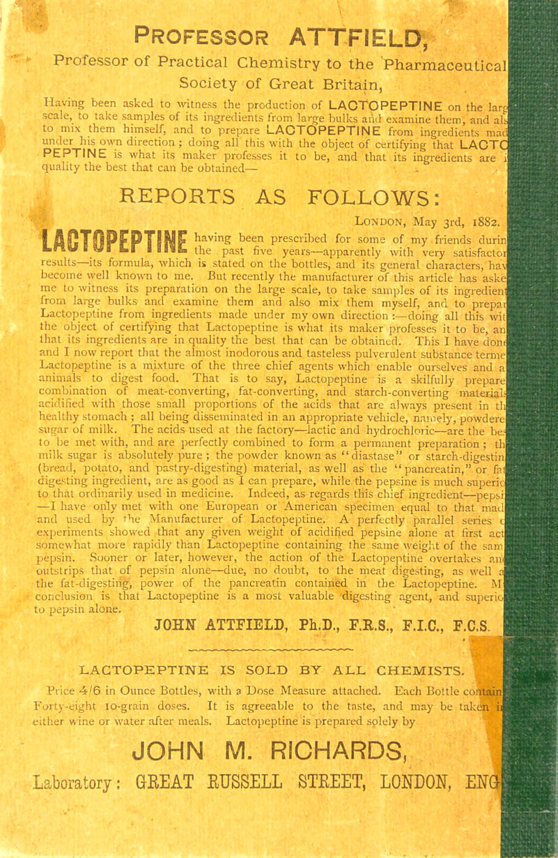 Professor ATTFIELD, Professor of Practical Chemistry to the Pharmaceutical Society of Great Britain, Having been asked to \vitness the production of LAOTOPEPTINE on the lar scale, to take samples of its ingredients from large bulks aiid examine them, and al to mix them himself, and to prepare LAOTOPEPTINE from ingredients mac under his own direction ; doing all this with the object of certifying that LACT PEPTINE is what its maker professes it to be, and that its ingredients are i quality the best that can be obtained— REPORTS AS FOLLOWS: London, May 3rd, 1882. LflOTOPFPTINF ^^^'S teen prescribed for some of my friends durin Lnv I VI bl IIIIK. the past five years—apparently with very satisfacto results—its formula, which is stated on the bottles, and its general characters, ha\ become well known to me. But recently the manufacturer of this article has aske me to witness its preparation on the large scale, to take samples of its ingredien from large bulks and examine them and also mix them myself, and to^'prepai Lactopeptine from ingredients made under my own direction :—doing all this wit the object of certifying that Lactopeptine is what its maker professes it to be, an that its ingredients are in quality the best that can be obtained. This I have don and I now report that the almost inodorous and tasteless pulverulent substance terrne Lactopeptine is a mixture of the three chief agents which enable ourselves and a animals to digest food. That is to say, Lactopeptine is a skilfully prepare combination of meat-converting, fat-converting, and starch-converting material, acidified with those small proportions of the acids that are always present in t! healthy stomach ; all being disseminated in an appropriate vehicle, namely, powdere sugar of milk. The acids used at the factory—lactic and h)'drochloric—are the be. to be met with, and are perfectly combined to form a permanent preparation; th milk sugar is absolutely pure ; the powder known as diastase or starch-digestin (bread, potato, and pastry-digesting) material, as well as the  pancreatin, or fa digesting ingredient, are as good as I can prepare, while the pepsine is much superi to that ordinarily used in medicine. Indeed, as regards this chief ingredient—pepsi —I have only met with one European or American specimen equal to that mad and used by the Manufacturer of Lactopeptine. A perfectly parallel series c experiments showed that any given weight of acidified pepsine alone at first ac' somewhat more rapidly than Lactopeptine containing the same weight of the sam 23epsin. Sooner or later, however, the action of the Lactopeptine overtakes an outstrips that of pepsin alone—due, no doubt, to the meat digesting, as well ; the fat-digestiiig;, power of the pancreatin contained in the Lactopeptine. M conclusion is that Lactopeptine is a most valuable digesting agent, and superi- to pepsin alone. JOHN ATTFIELD, Ph.D., F.R.S., F.I.C., F.C.S. LACTOPEPTINE IS SOLD BY ALL CHEMISTS. Price 4/6 in Ounce Bottles, with a Dose Measure attached. Each Bottle contain Forty-eight lo-giain doses. It is agreeable to the taste, and may be taken i either wine or water after meals. Lactopeptine is prepared solely by JOHN M. RICHARDS, Laboratory: GREAT RUSSELL STREET, LONDON, Em