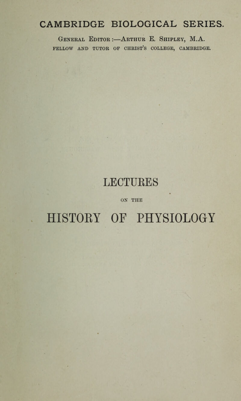 CAMBRIDGE BIOLOGICAL SERIES. General Editor :—Arthur E. Shipley, M.A. FELLOW AND TUTOR OF CHRIST'S COLLEGE, CAMBRIDGE. LECTURES ON THE HISTORY OF PHYSIOLOGY