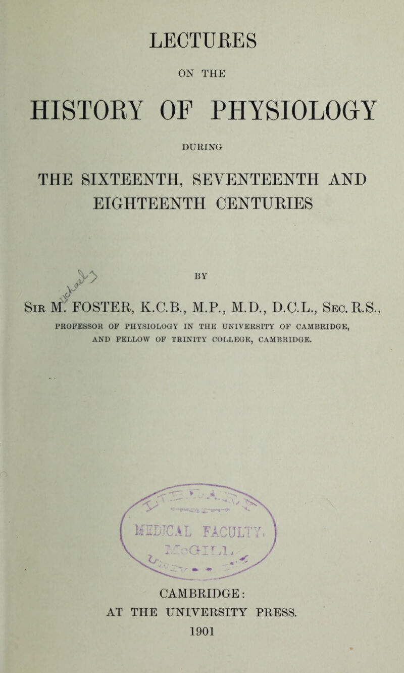 LECTURES ON THE HISTOEY OF PHYSIOLOGY DURING THE SIXTEENTH, SEVENTEENTH AND EIGHTEENTH CENTURIES Sib M'. FOSTER, K.C.B., M.P., M.D., D.O.L., Sec.RS, PROFESSOR OF PHYSIOLOGY IN THE UNIVERSITY OF CAMBRIDGE, AND FELLOW OF TRINITY COLLEGE, CAMBRIDGE.