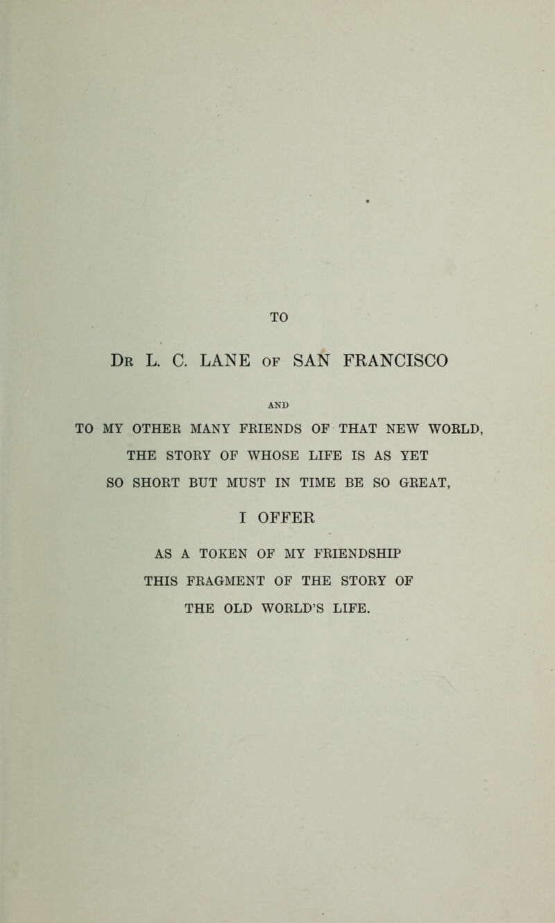 TO Dr L. C. LANE of SAN FRANCISCO AND TO MY OTHER MANY FRIENDS OF THAT NEW WORLD, THE STORY OF WHOSE LIFE IS AS YET SO SHORT BUT MUST IN TIME BE SO GREAT, I OFFER AS A TOKEN OF MY FRIENDSHIP THIS FRAGMENT OF THE STORY OF THE OLD WORLD'S LIFE.