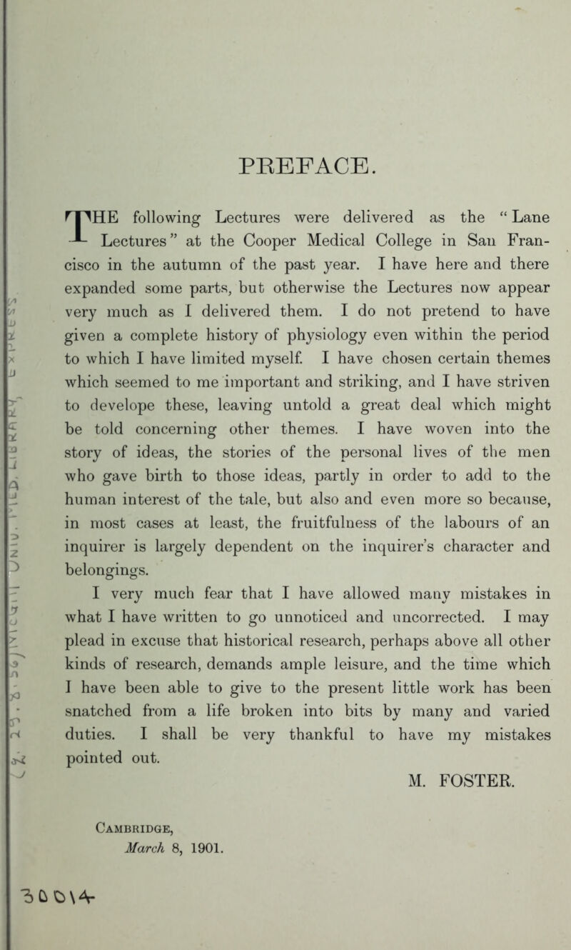 PBEFACE. THE following Lectures were delivered as the  Lane Lectures at the Cooper Medical College in San Fran- cisco in the autumn of the past year. I have here and there expanded some parts, but otherwise the Lectures now appear very much as I delivered them. I do not pretend to have given a complete history of physiology even within the period to which I have limited myself. I have chosen certain themes which seemed to me important and striking, and I have striven to develope these, leaving untold a great deal which might be told concerning other themes. I have woven into the story of ideas, the stories of the personal lives of the men who gave birth to those ideas, partly in order to add to the human interest of the tale, but also and even more so because, in most cases at least, the fruitfulness of the labours of an inquirer is largely dependent on the inquirer's character and belongings. I very much fear that I have allowed many mistakes in what I have written to go unnoticed and uncorrected. I may plead in excuse that historical research, perhaps above all other kinds of research, demands ample leisure, and the time which I have been able to give to the present little work has been snatched from a life broken into bits by many and varied duties. I shall be very thankful to have my mistakes pointed out. M. FOSTER. Cambridge, March 8, 1901.
