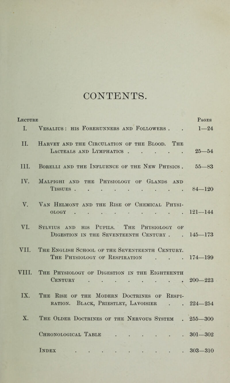 CONTENTS. Lecture Pages I. Vesalius : his Forerunners and Followers . . 1—24 II. Harvey and the Circulation of the Blood. The Lacteals and Lymphatics 25—54 III. Borelli and the Influence of the New Physics . 55—83 IV. Malpighi and the Physiology of Glands and Tissues 84—120 V. Van Helmont and the Rise of Chemical Physi- ology 121—144 VI. Sylvius and his Pupils. The Physiology of Digestion in the Seventeenth Century . . 145—173 VII. The English School of the Seventeenth Century. The Physiology of Respiration . . . 174—199 VIII. The Physiology of Digestion in the Eighteenth Century 200—223 IX. The Rise of the Modern Doctrines of Respi- ration. Black, Priestley, Lavoisier . . 224—254 X. The Older Doctrines of the Nervous System . 255—300 Chronological Table 301—302 Index 303—310