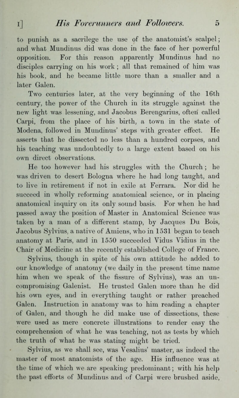 to punish as a sacrilege the use of the anatomist's scalpel; and what Mundinus did was done in the face of her powerful opposition. For this reason apparently Mundinus had no disciples carrying on his work ; all that remained of him was his book, and he became little more than a smaller and a later Galen. Two centuries later, at the very beginning of the 16th century, the power of the Church in its struggle against the new light was lessening, and Jacobus Berengarius, often called Carpi, from the place of his birth, a town in the state of Modena, followed in Mundinus' steps with greater effect. He asserts that he dissected no less than a hundred corpses, and his teaching was undoubtedly to a large extent based on his own direct observations. He too however had his struggles with the Church ; he was driven to desert Bologna where he had long taught, and to live in retirement if not in exile at Ferrara. Nor did he succeed in wholly reforming anatomical science, or in placing anatomical inquiry on its only sound basis. For when he had passed away the position of Master in Anatomical Science was taken by a man of a different stamp, by Jacques Du Bois, Jacobus Sylvius, a native of Amiens, who in 1531 began to teach anatomy at Paris, and in 1550 succeeded Vidus Vidius in the Chair of Medicine at the recently established College of France. Sylvius, though in spite of his own attitude he added to our knowledge of anatomy (we daily in the present time name him when we speak of the fissure of Sylvius), was an un- compromising Galenist. He trusted Galen more than he did his own eyes, and in everything taught or rather preached Galen. Instruction in anatomy was to him reading a chapter of Galen, and though he did make use of dissections, these were used as mere concrete illustrations to render easy the comprehension of what he was teaching, not as tests by which the truth of what he was stating might be tried. Sylvius, as we shall see, was Vesalius' master, as indeed the master of most anatomists of the age. His influence was at the time of which we are speaking predominant; with his help the past efforts of Mundinus and of Carpi were brushed aside,