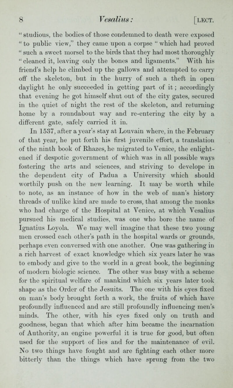  studious, the bodies of those condemned to death were exposed  to public view, they came upon a corpse  which had proved  such a sweet morsel to the birds that they had most thoroughly cleaned it, leaving only the bones and ligaments. With his friend's help he climbed up the gallows and attempted to carry off the skeleton, but in the hurry of such a theft in open daylight he only succeeded in getting part of it; accordingly that evening he got himself shut out of the city gates, secured in the quiet of night the rest of the skeleton, and returning home by a roundabout way and re-entering the cit}7 by a different gate, safely carried it in. In 1537, after a year's stay at Louvain where, in the February of that year, he put forth his first juvenile effort, a translation of the ninth book of Rhazes, he migrated to Venice, the enlight- ened if despotic government of which was in all possible ways fostering the arts and sciences, and striving to develope in the dependent city of Padua a University which should worthily push on the new learning. It may be worth while to note, as an instance of how in the web of man's history threads of unlike kind are made to cross, that among the monks who had charge of the Hospital at Venice, at which Vesalius pursued his medical studies, was one who bore the name of Ignatius Loyola. We may well imagine that these two young men crossed each other's path in the hospital wards or grounds, perhaps even conversed with one another. One was gathering in a rich harvest of exact knowledge which six years later he was to embody and give to the world in a great book, the beginning of modern biologic science. The other was busy with a scheme for the spiritual welfare of mankind which six years later took shape as the Order of the Jesuits. The one with his eyes fixed on man's body brought forth a work, the fruits of which have profoundly influenced and are still profoundly influencing men's minds. The other, with his eyes fixed only on truth and goodness, began that which after him became the incarnation of Authority, an engine powerful it is true for good, but often used for the support of lies and for the maintenance of evil. No two things have fought and are fighting each other more bitterly than the things which have sprung from the two