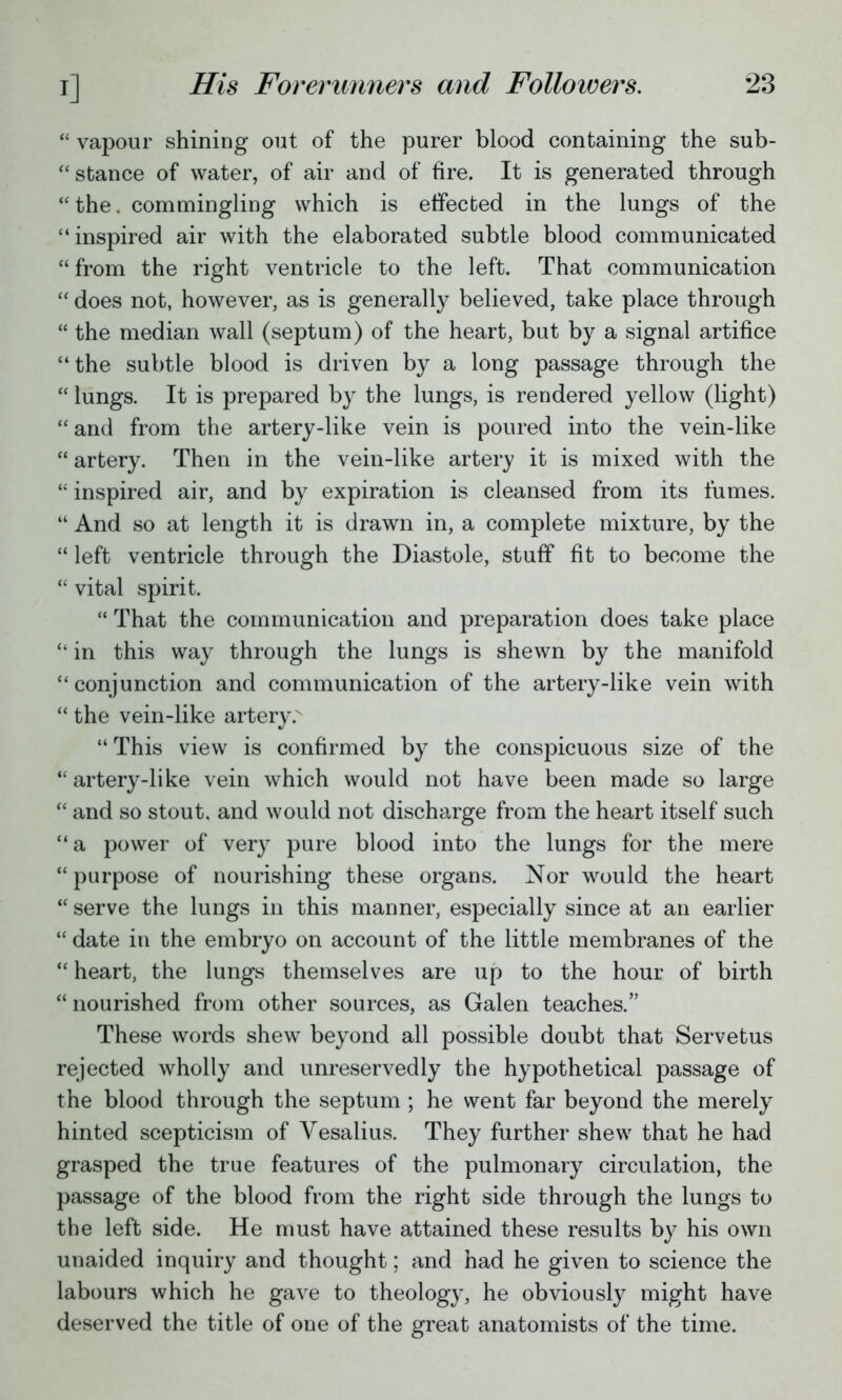  vapour shining out of the purer blood containing the sub-  stance of water, of air and of fire. It is generated through  the. commingling which is effected in the lungs of the inspired air with the elaborated subtle blood communicated  from the right ventricle to the left. That communication  does not, however, as is generally believed, take place through  the median wall (septum) of the heart, but by a signal artifice  the subtle blood is driven by a long passage through the  lungs. It is prepared by the lungs, is rendered yellow (light)  and from the artery-like vein is poured into the vein-like  artery. Then in the vein-like artery it is mixed with the  inspired air, and by expiration is cleansed from its fumes.  And so at length it is drawn in, a complete mixture, by the  left ventricle through the Diastole, stuff fit to become the  vital spirit.  That the communication and preparation does take place  in this way through the lungs is shewn by the manifold conjunction and communication of the artery-like vein with  the vein-like artery. This view is confirmed by the conspicuous size of the  artery-like vein which would not have been made so large  and so stout, and would not discharge from the heart itself such a power of very pure blood into the lungs for the mere  purpose of nourishing these organs. Nor would the heart  serve the lungs in this manner, especially since at an earlier  date in the embryo on account of the little membranes of the  heart, the lungs themselves are up to the hour of birth nourished from other sources, as Galen teaches. These words shew beyond all possible doubt that Servetus rejected wholly and unreservedly the hypothetical passage of the blood through the septum ; he went far beyond the merely hinted scepticism of Vesalius. They further shew that he had grasped the true features of the pulmonary circulation, the passage of the blood from the right side through the lungs to the left side. He must have attained these results by his own unaided inquiry and thought; and had he given to science the labours which he gave to theology, he obviously might have deserved the title of one of the great anatomists of the time.