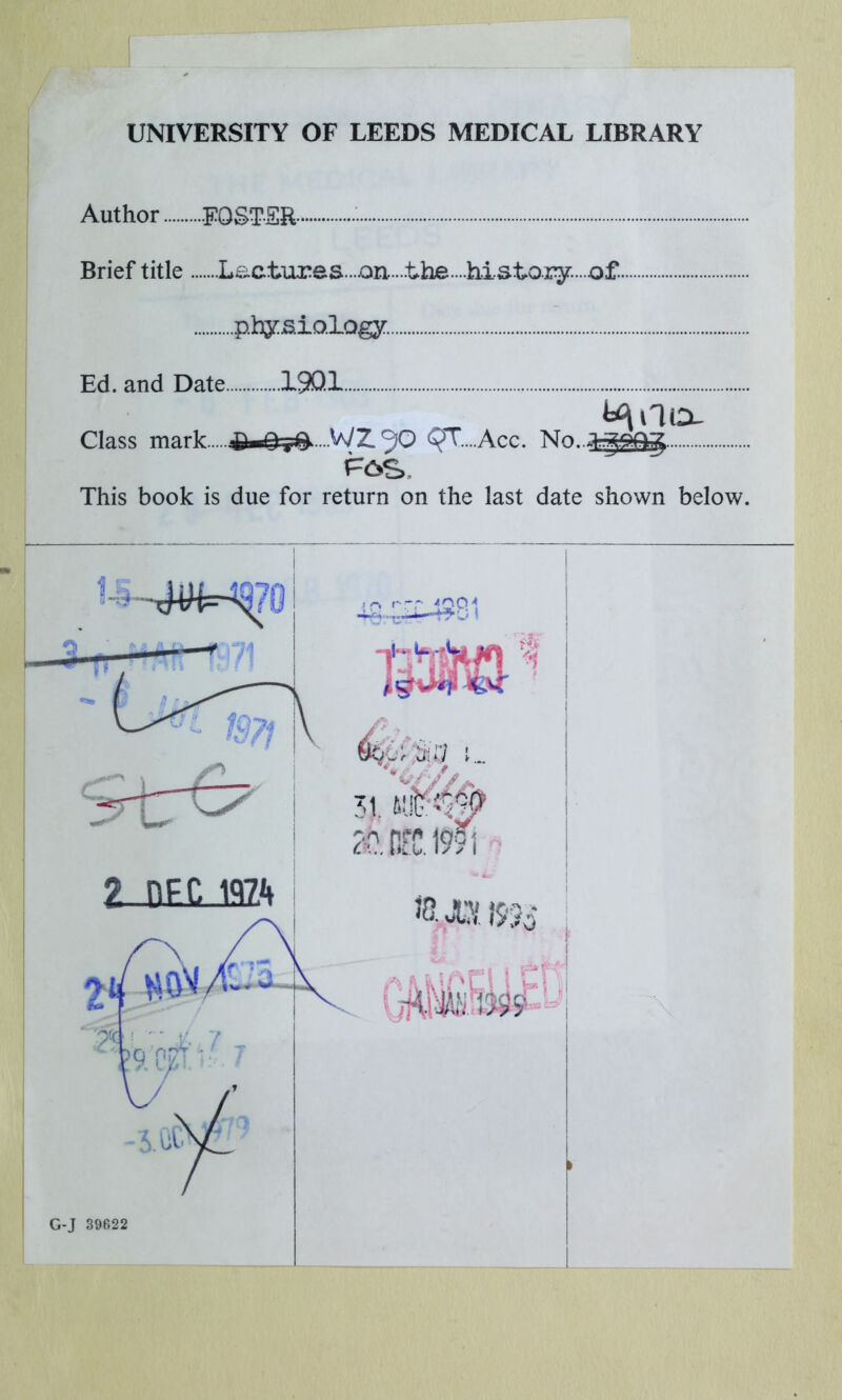 UNIVERSITY OF LEEDS MEDICAL LIBRARY Author FOSTER • Brief title Lactures....on.....the....history....of.. physiology. Ed. and Date 19Q1 Class mark O^Q-^-WZ^Q QT....Acc. No..J..gQQjft This book is due for return on the last date shown below. 1 : o rrr 1QCM 31 HE G-J 39622