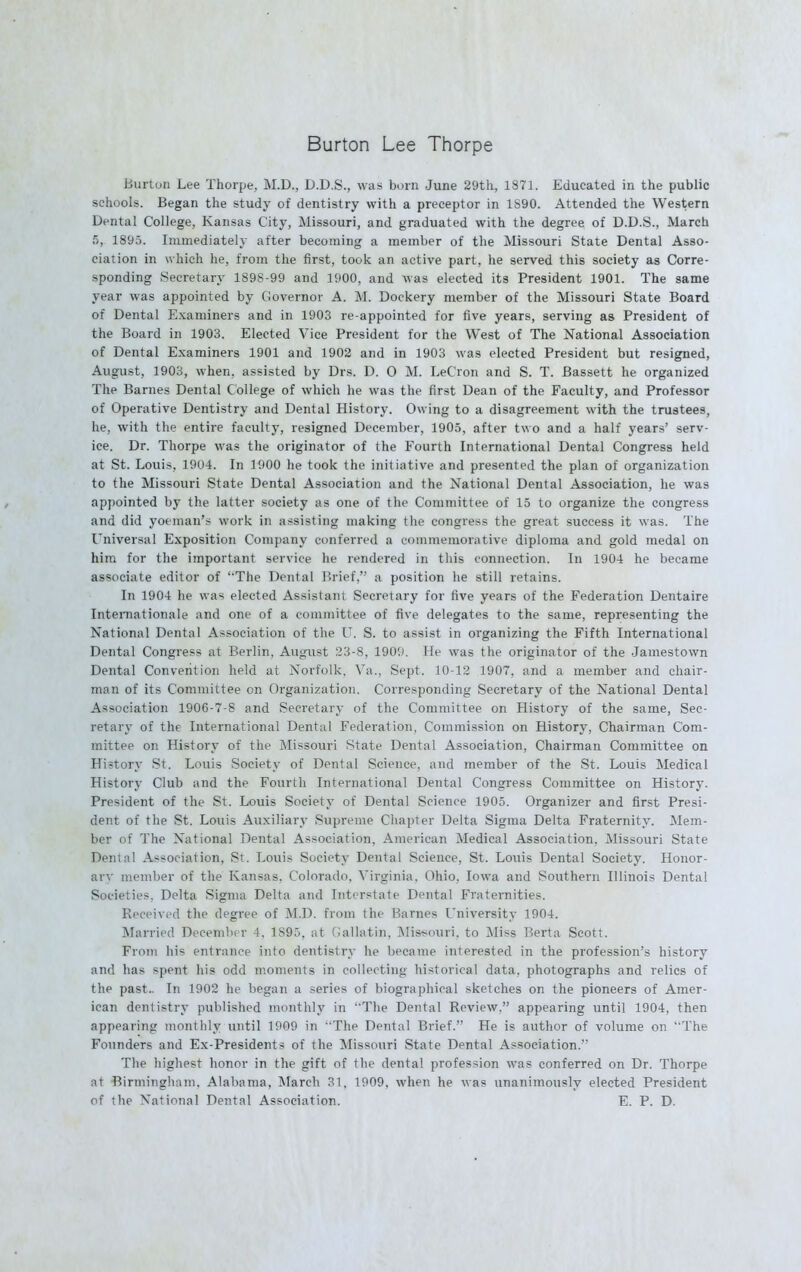 Burton Lee Thorpe Burton Lee Thorpe, M.D., D.D.S., was born June 29th, 1871. Educated in the public schools. Began the study of dentistry with a preceptor in 1S90. Attended the Western Dental College, Kansas City, Missouri, and graduated with the degree of D.D.S., March 5, 1895. Immediately after becoming a member of the Missouri State Dental Asso- ciation in which he, from the first, took an active part, he served this society as Corre- sponding Secretary 189S-99 and 1900, and Avas elected its President 1901. The same year was appointed by Governor A. ML Dockery member of the Missouri State Board of Dental Examiners and in 1903 re-appointed for five years, serving as President of the Board in 1903. Elected Vice President for the West of The National Association of Dental Examiners 1901 and 1902 and in 1903 was elected President but resigned, August, 1903, when, assisted by Drs. D. O M. LeCron and S. T. Bassett he organized The Barnes Dental College of which he was the first Dean of the Faculty, and Professor of Operative Dentistry and Dental History. Owing to a disagreement with the trustees, he, with the entire faculty, resigned December, 1905, after two and a half years' serv- ice. Dr. Thorpe was the originator of the Fourth International Dental Congress held at St. Louis, 1904. In 1900 he took the initiative and presented the plan of organization to the Missouri State Dental Association and the National Dental Association, he was appointed by the latter society as one of the Committee of 15 to organize the congress and did yoeman's work in assisting making the congress the great success it was. The Universal Exposition Company conferred a commemorative diploma and gold medal on him for the important service he rendered in this connection. In 1904 he became associate editor of 'The Dental Brief, a position he still retains. In 1904 he was elected Assistant Secretary for five years of the Federation Dentaire Internationale and one of a committee of five delegates to the same, representing the National Dental Association of the U. S. to assist in organizing the Fifth International Dental Congress at Berlin. August 23-8, 1909. He was the originator of the Jamestown Dental Convention held at Norfolk. Va., Sept. 10-12 1907, and a member and chair- man of its Committee on Organization. Corresponding Secretary of the National Dental Association 1906-7-8 and Secretary of the Committee on History of the same, Sec- retary of the International Dental Federation, Commission on History, Chairman Com- mittee on History of the Missouri State Dental Association, Chairman Committee on History St. Louis Society of Dental Science, and member of the St. Louis Medical History Club and the Fourth International Dental Congress Committee on History. President of the St. Louis Society of Dental Science 1905. Organizer and first Presi- dent of the St. Louis Auxiliary Supreme Chapter Delta Sigma Delta Fraternity. Mem- ber of The National Dental Association, American Medical Association, Missouri State Dental Association, St. Louis Society Dental Science, St. Loxiis Dental Society. Honor- ary member of the Kansas. Colorado. Virginia, Ohio, Iowa and Southern Illinois Dental Societies. Delta Sigma Delta and Interstate Dental Fraternities. Received the degree of M.D. from the Barnes University 1904. Married December 4, 1895, at Gallatin, Missouri, to Miss Berta Scott. From his entrance into dentistry he became interested in the profession's history and has spent his odd moments in collecting historical data, photographs and relics of the past.. In 1902 he began a series of biographical sketches on the pioneers of Amer- ican dentistry published monthly in The Dental Review. appearing until 1904, then appearing monthly until 1909 in The Dental Brief. He is author of volume on The Founders and Ex-Presidents of the Missouri State Dental Association. The highest honor in the gift of the dental profession was conferred on Dr. Thorpe at Birmingham, Alabama, March 31, 1909, when he was unanimously elected President of the National Dental Association. E. P. D.