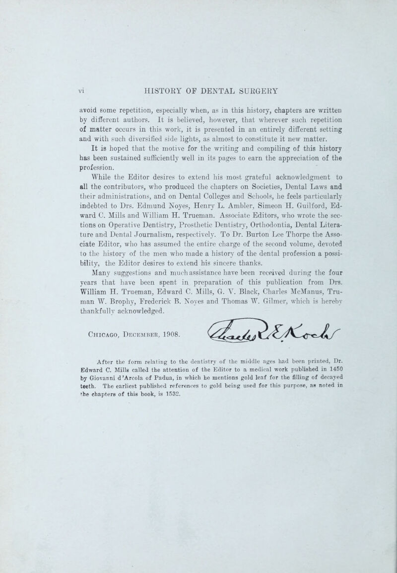 avoid some repetition, especially when, as in this history, chapters are written by different authors. It is believed, however, that wherever such repetition of matter occurs in this work, it is presented in an entirely different setting and with such diversified side lights, as almost to constitute it new matter. It is hoped that the motive for the writing and compiling of this history has been sustained sufficiently well in its pages to earn the appreciation of the profession. While the Editor desires to extend his most grateful acknowledgment to all the contributors, who produced the chapters on Societies, Dental Laws and their administrations, and on Dental Colleges and Schools, he feels particularly indebted to Drs. Edmund Noyes, Henry L. Ambler, Simeon H. Guilford, Ed- ward C. Mills and William H. Trueman. Associate Editors, who wrote the sec- tions on Operative Dentistry, Prosthetic Dentistry, Orthodontia, Dental Litera- ture and Dental Journalism, respectively. To Dr. Burton Lee Thorpe the Asso- ciate Editor, who has assumed the entire charge of the second volume, devoted to the history of the men who made a history of the dental profession a possi- bility, the Editor desires to extend his sincere thanks. Many suggestions and much assistance have been received during the four years that have been spent in preparation of this publication from Drs. William H. Trueman, Edward C. Mills, G. V. Black, Charles McManus, Tru- man W. Brophy, Frederick B. Noyes and Thomas W. Gilmer, which is hereby thankfully acknowledged. Chicago, December, 1908. After the form relating to the dentistry of the middle ages had been printed, Dr. Edward C. Mills called the attention of the Editor to a medical work published in 1450 by Giovanni d ’Areola of Padua, in which he mentions gold leaf for the filling of decayed teeth. The earliest published references to gold being used for this purpose, as noted in the chapters of this book, is 1532.