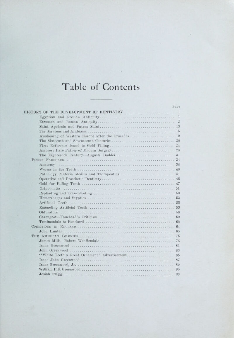 Table of Contents Page HISTORY OF THE DEVELOPMENT OF DENTISTRY 1 Egyptian and Grecian Antiquity 1 Etruscan and Roman Antiquity 2 Saint Apolonia and Patron Saint 13 The Saracens and Arabians 15 Awakening of Western Europe after the Crusades 19 The Sixteenth and Seventeenth Centuries 20 First Reference found to Gold Filling 24 Ambrose Pare Father of Modern Surgery 28 The Eighteenth Century—Augusti Buddei 31 Pierre Fauchard 34 Anatomy 38 Worms in the Teeth 40 Pathology, Materia Medica and Therapeutics 41 Operative and Prosthetic Dentistry 45 Gold for Filling Teeth 47 Orthodontia 51 Replanting and Transplanting 53 Hemorrhages and Styptics 53 Artificial Teeth 55 Enameling Artificial Teeth 55 Obturators i 58 Garengeot—Fauchard’s Criticism 59 Testimonials to Fauchard 62 Conditions in England 64 John Hunter 65 The American Colonies 75 James Mills—Robert Wooffendale 76 Isaac Greenwood 81 John Greenwood 83 “White Teeth a Great Ornament’’ advertisement 85 Isaac John Greenwood 87 Isaac Greenwood, Jr 89 William Pitt Greenwood 90 Josiah Flagg 90