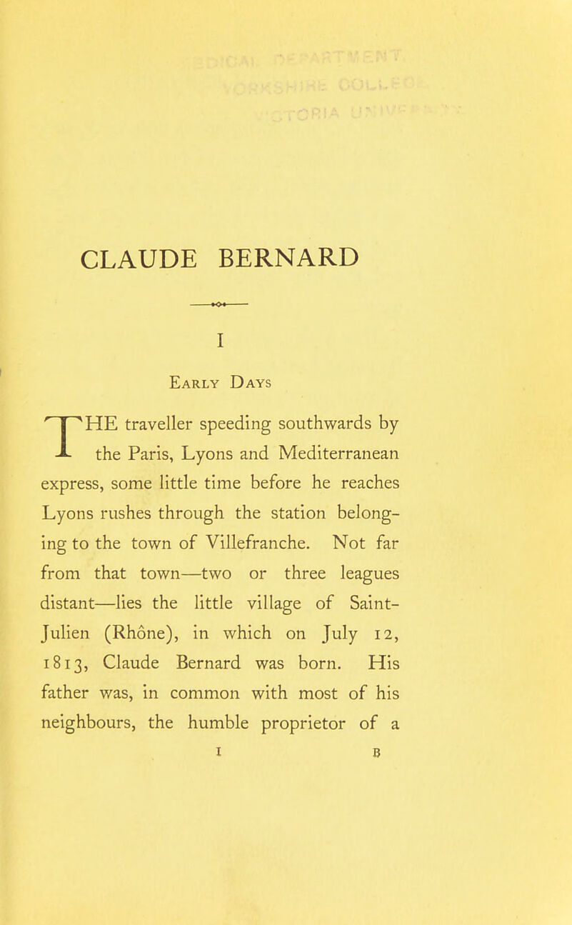 CLAUDE BERNARD I Early Days THE traveller speeding southwards by the Paris, Lyons and Mediterranean express, some little time before he reaches Lyons rushes through the station belong- ing to the town of Villefranche. Not far from that town—two or three leagues distant—lies the little village of Saint- Julien (Rhone), in which on July 12, 1813, Claude Bernard was born. His father was, in common with most of his neighbours, the humble proprietor of a