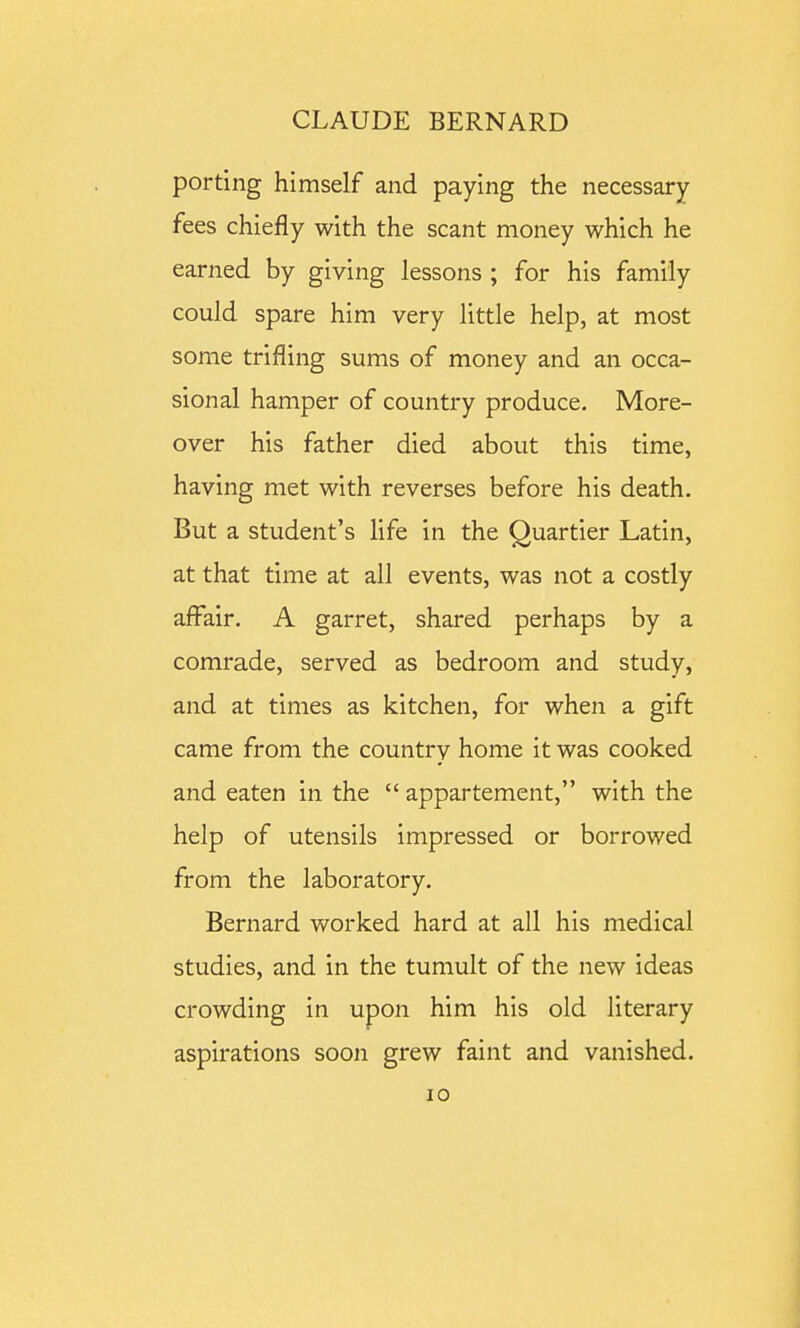 porting himself and paying the necessary fees chiefly with the scant money which he earned by giving lessons ; for his family could spare him very little help, at most some trifling sums of money and an occa- sional hamper of country produce. More- over his father died about this time, having met with reverses before his death. But a student's life in the Quartier Latin, at that time at all events, was not a costly affair. A garret, shared perhaps by a comrade, served as bedroom and study, and at times as kitchen, for when a gift came from the country home it was cooked and eaten in the  appartement, with the help of utensils impressed or borrowed from the laboratory. Bernard worked hard at all his medical studies, and in the tumult of the new ideas crowding in upon him his old literary aspirations soon grew faint and vanished.