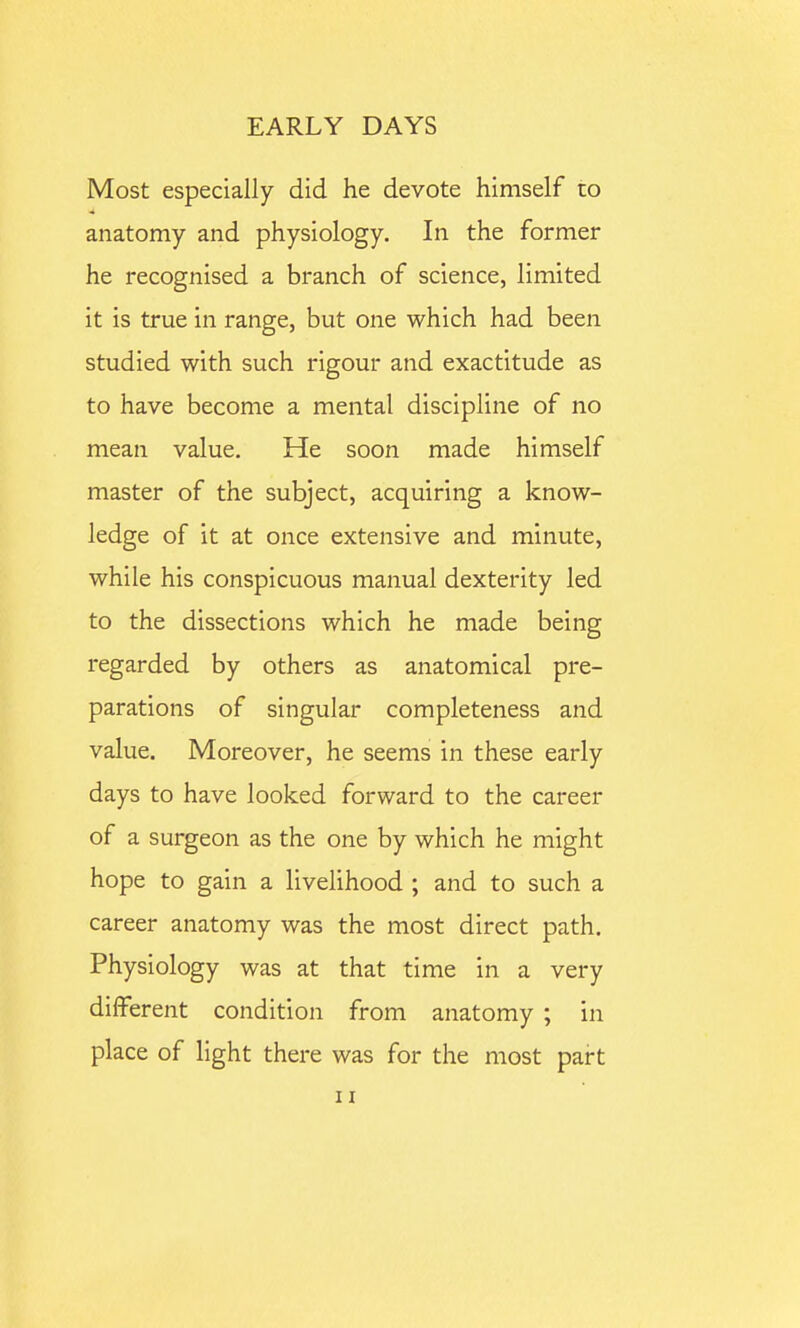 Most especially did he devote himself to anatomy and physiology. In the former he recognised a branch of science, limited it is true in range, but one which had been studied with such rigour and exactitude as to have become a mental discipline of no mean value. He soon made himself master of the subject, acquiring a know- ledge of it at once extensive and minute, while his conspicuous manual dexterity led to the dissections which he made being regarded by others as anatomical pre- parations of singular completeness and value. Moreover, he seems in these early days to have looked forward to the career of a surgeon as the one by which he might hope to gain a livelihood ; and to such a career anatomy was the most direct path. Physiology was at that time in a very different condition from anatomy ; in place of light there was for the most part