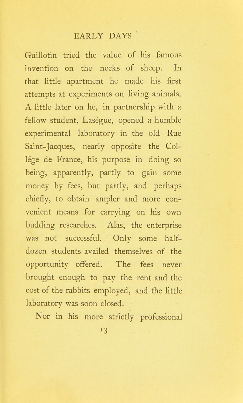 Guillotin tried the value of his famous invention on the necks of sheep. In that little apartment he made his first attempts at experiments on living animals. A little later on he, in partnership with a fellow student, Lasegue, opened a humble experimental laboratory in the old Rue Saint-Jacques, nearly opposite the Col- lege de France, his purpose in doing so being, apparently, partly to gain some money by fees, but partly, and perhaps chiefly, to obtain ampler and more con- venient means for carrying on his own budding researches. Alas, the enterprise was not successful. Only some half- dozen students availed themselves of the opportunity offered. The fees never brought enough to pay the rent and the cost of the rabbits employed, and the little laboratory was soon closed. Nor in his more strictly professional