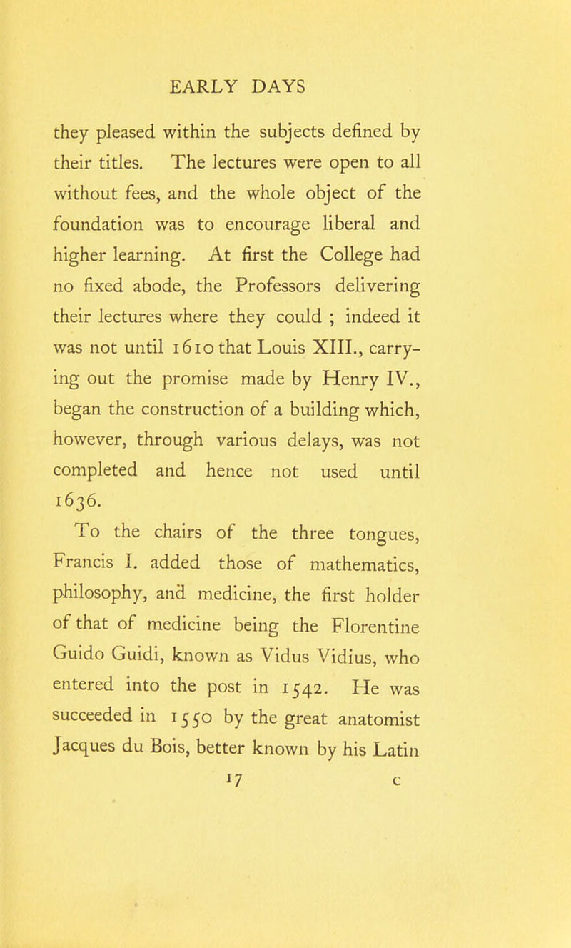 they pleased within the subjects defined by their titles. The lectures were open to all without fees, and the whole object of the foundation was to encourage liberal and higher learning. At first the College had no fixed abode, the Professors delivering their lectures where they could ; indeed it was not until 161 o that Louis XIII., carry- ing out the promise made by Henry IV., began the construction of a building which, however, through various delays, was not completed and hence not used until 1636. To the chairs of the three tongues, Francis I, added those of mathematics, philosophy, and medicine, the first holder of that of medicine being the Florentine Guido Guidi, known as Vidus Vidius, who entered into the post in 1542. He was succeeded in 1550 by the great anatomist Jacques du Bois, better known by his Latin