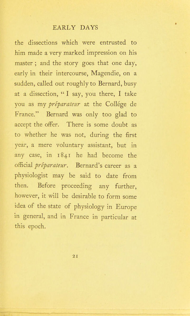 the dissections which were entrusted to him made a very marked impression on his master ; and the story goes that one day, early in their intercourse, Magendie, on a sudden, called out roughly to Bernard, busy at a dissection,  I say, you there, I take you as my preparateur at the College de France, Bernard was only too glad to accept the offer. There is some doubt as to whether he was not, during the first year, a mere voluntary assistant, but in any case, in 1841 he had become the official preparateur. Bernard's career as a physiologist may be said to date from then. Before proceeding any further, however, it will be desirable to form some idea of the state of physiology in Europe in general, and in France in particular at this epoch.