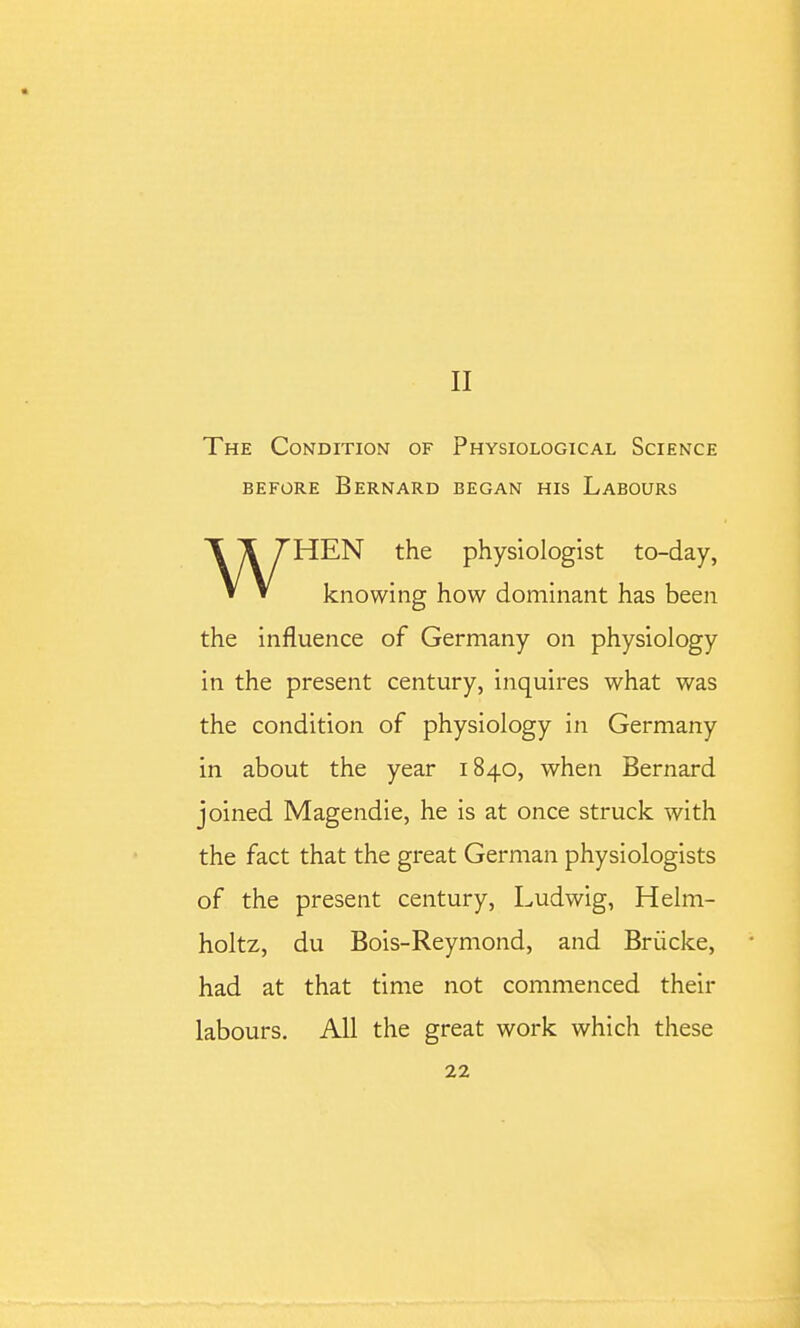 11 The Condition of Physiological Science BEFORE Bernard began his Labours WHEN the physiologist to-day, knowing how dominant has been the influence of Germany on physiology in the present century, inquires what was the condition of physiology in Germany in about the year 1840, when Bernard joined Magendie, he is at once struck with the fact that the great German physiologists of the present century, Ludwig, Helni- holtz, du Bois-Reymond, and Briicke, had at that time not commenced their labours. All the great work which these
