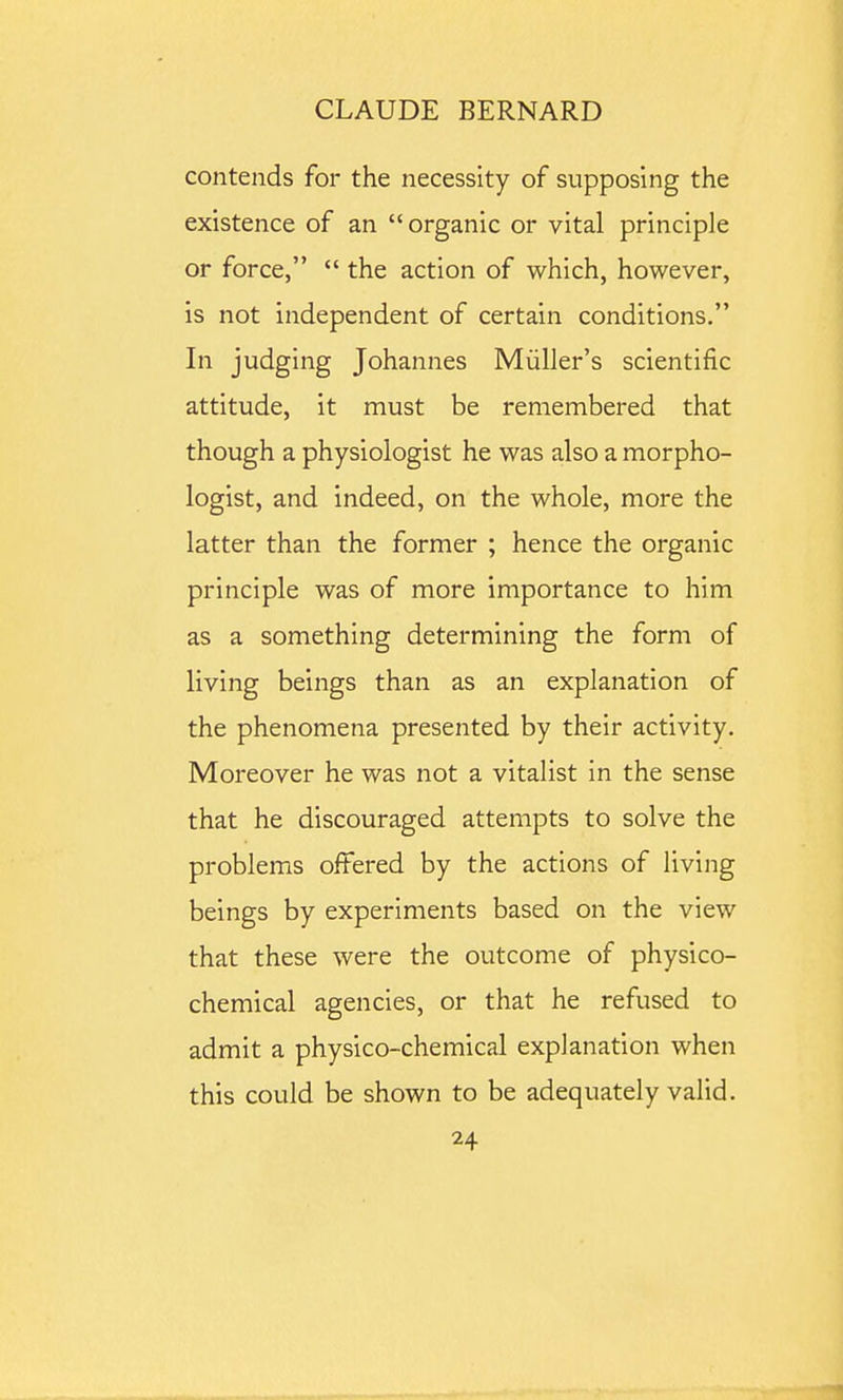 contends for the necessity of supposing the existence of an  organic or vital principle or force,  the action of which, however, is not independent of certain conditions. In judging Johannes Miiller's scientific attitude, it must be remembered that though a physiologist he was also a morpho- logist, and indeed, on the whole, more the latter than the former ; hence the organic principle was of more importance to him as a something determining the form of living beings than as an explanation of the phenomena presented by their activity. Moreover he was not a vitalist in the sense that he discouraged attempts to solve the problems offered by the actions of living beings by experiments based on the view that these were the outcome of physico- chemical agencies, or that he refused to admit a physico-chemical explanation when this could be shown to be adequately valid.