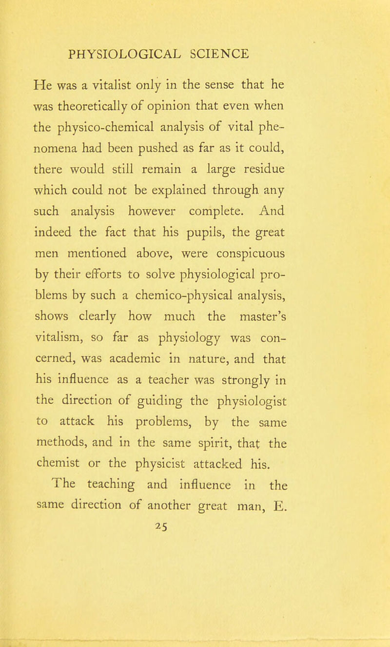 Pie was a vitalist only in the sense that he was theoretically of opinion that even when the physico-chemical analysis of vital phe- nomena had been pushed as far as it could, there would still remain a large residue which could not be explained through any such analysis however complete. And indeed the fact that his pupils, the great men mentioned above, were conspicuous by their efforts to solve physiological pro- blems by such a chemico-physical analysis, shows clearly how much the master's vitalism, so far as physiology was con- cerned, was academic in nature, and that his influence as a teacher was strongly in the direction of guiding the physiologist to attack his problems, by the same methods, and in the same spirit, that the chemist or the physicist attacked his. The teaching and influence in the same direction of another great man, E,