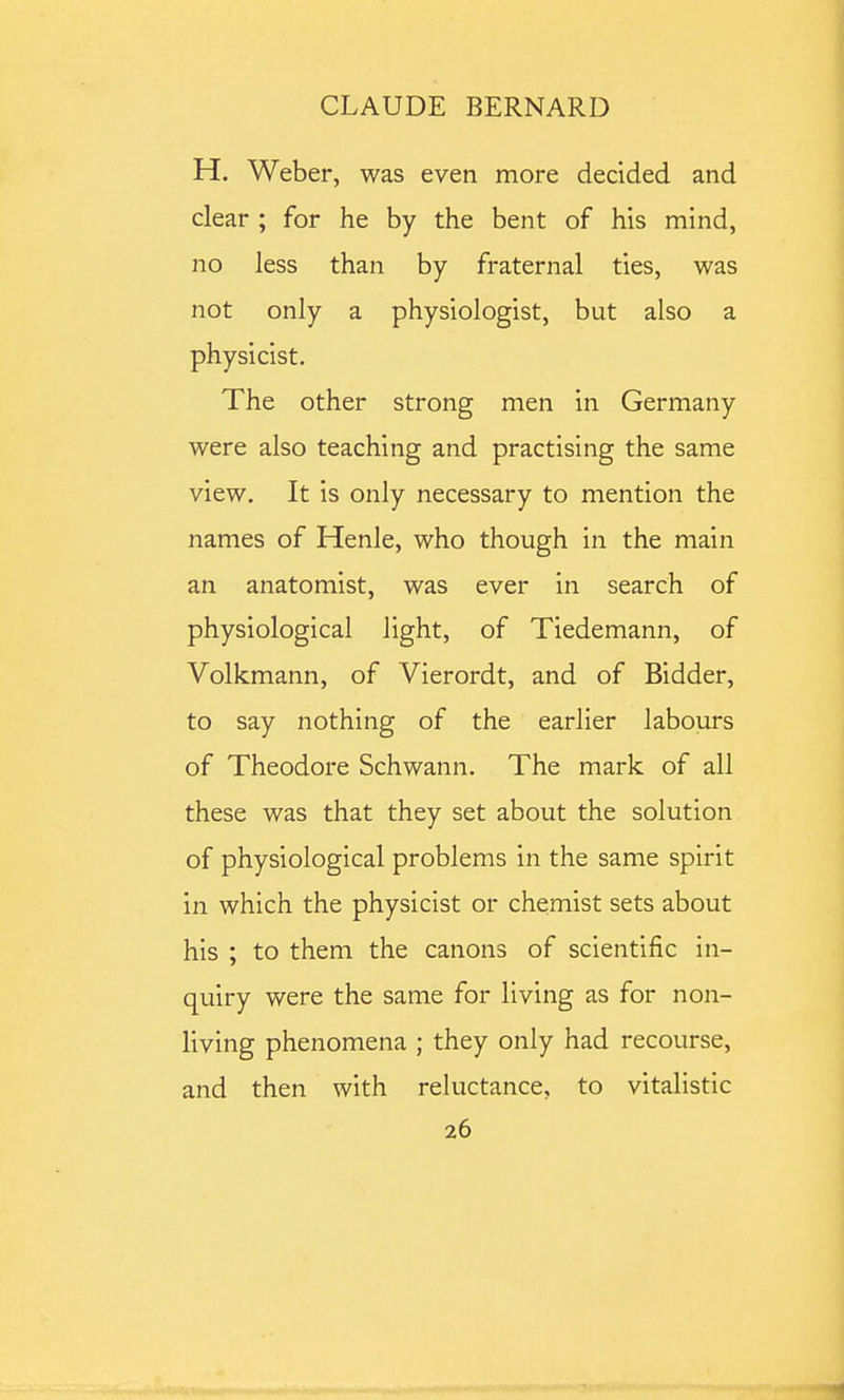 H. Weber, was even more decided and clear ; for he by the bent of his mind, no less than by fraternal ties, was not only a physiologist, but also a physicist. The other strong men in Germany were also teaching and practising the same view. It is only necessary to mention the names of Henle, who though in the main an anatomist, was ever in search of physiological light, of Tiedemann, of Volkmann, of Vierordt, and of Bidder, to say nothing of the earlier labours of Theodore Schwann. The mark of all these was that they set about the solution of physiological problems in the same spirit in which the physicist or chemist sets about his ; to them the canons of scientific in- quiry were the same for living as for non- living phenomena ; they only had recourse, and then with reluctance, to vitalistic