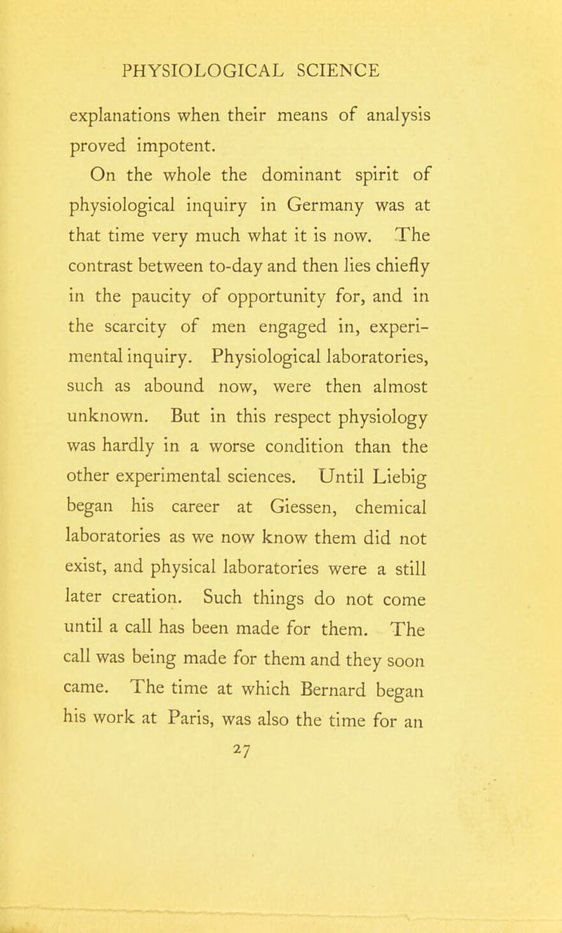 explanations when their means of analysis proved impotent. On the whole the dominant spirit of physiological inquiry in Germany was at that time very much what it is now. The contrast between to-day and then lies chiefly in the paucity of opportunity for, and in the scarcity of men engaged in, experi- mental inquiry. Physiological laboratories, such as abound now, were then almost unknown. But in this respect physiology was hardly in a worse condition than the other experimental sciences. Until Liebig began his career at Giessen, chemical laboratories as we now know them did not exist, and physical laboratories were a still later creation. Such things do not come until a call has been made for them. The call was being made for them and they soon came. The time at which Bernard began his work at Paris, was also the time for an