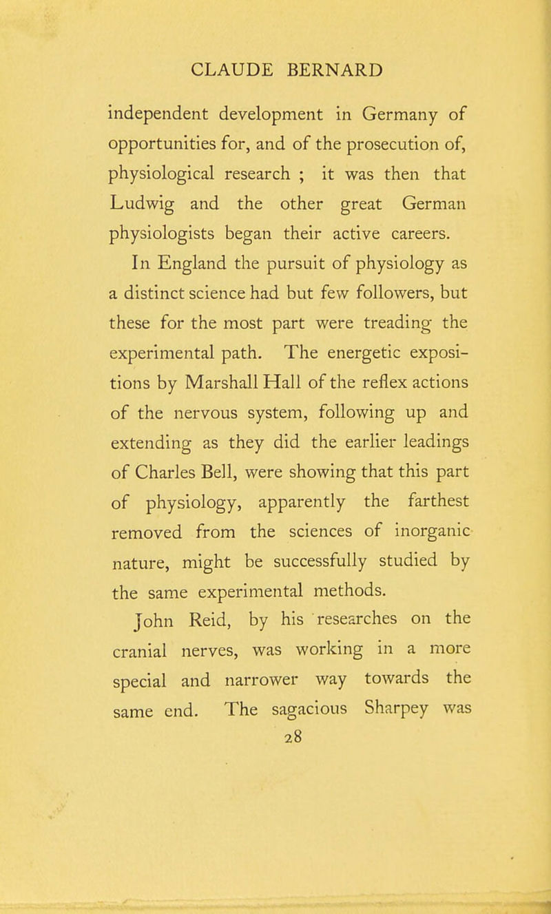 independent development in Germany of opportunities for, and of the prosecution of, physiological research ; it was then that Ludwig and the other great German physiologists began their active careers. In England the pursuit of physiology as a distinct science had but few followers, but these for the most part were treading the experimental path. The energetic exposi- tions by Marshall Hall of the reflex actions of the nervous system, following up and extending as they did the earlier leadings of Charles Bell, were showing that this part of physiology, apparently the farthest removed from the sciences of inorganic nature, might be successfully studied by the same experimental methods. John Reid, by his researches on the cranial nerves, was working in a more special and narrower way towards the same end. The sagacious Sharpey was