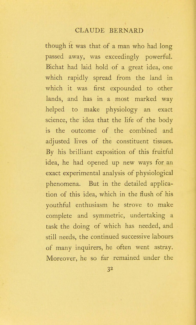 though it was that of a man who had long passed away, was exceedingly powerful. Bichat had laid hold of a great idea, one which rapidly spread from the land in which it was first expounded to other lands, and has in a most marked way helped to make physiology an exact science, the idea that the life of the body is the outcome of the combined and adjusted lives of the constituent tissues. By his brilliant exposition of this fruitful idea, he had opened up new ways for an exact experimental analysis of physiological phenomena. But in the detailed applica- tion of this idea, which in the flush of his youthful enthusiasm he strove to make complete and symmetric, undertaking a task the doing of which has needed, and still needs, the continued successive labours of many inquirers, he often went astray. Moreover, he so far remained under the