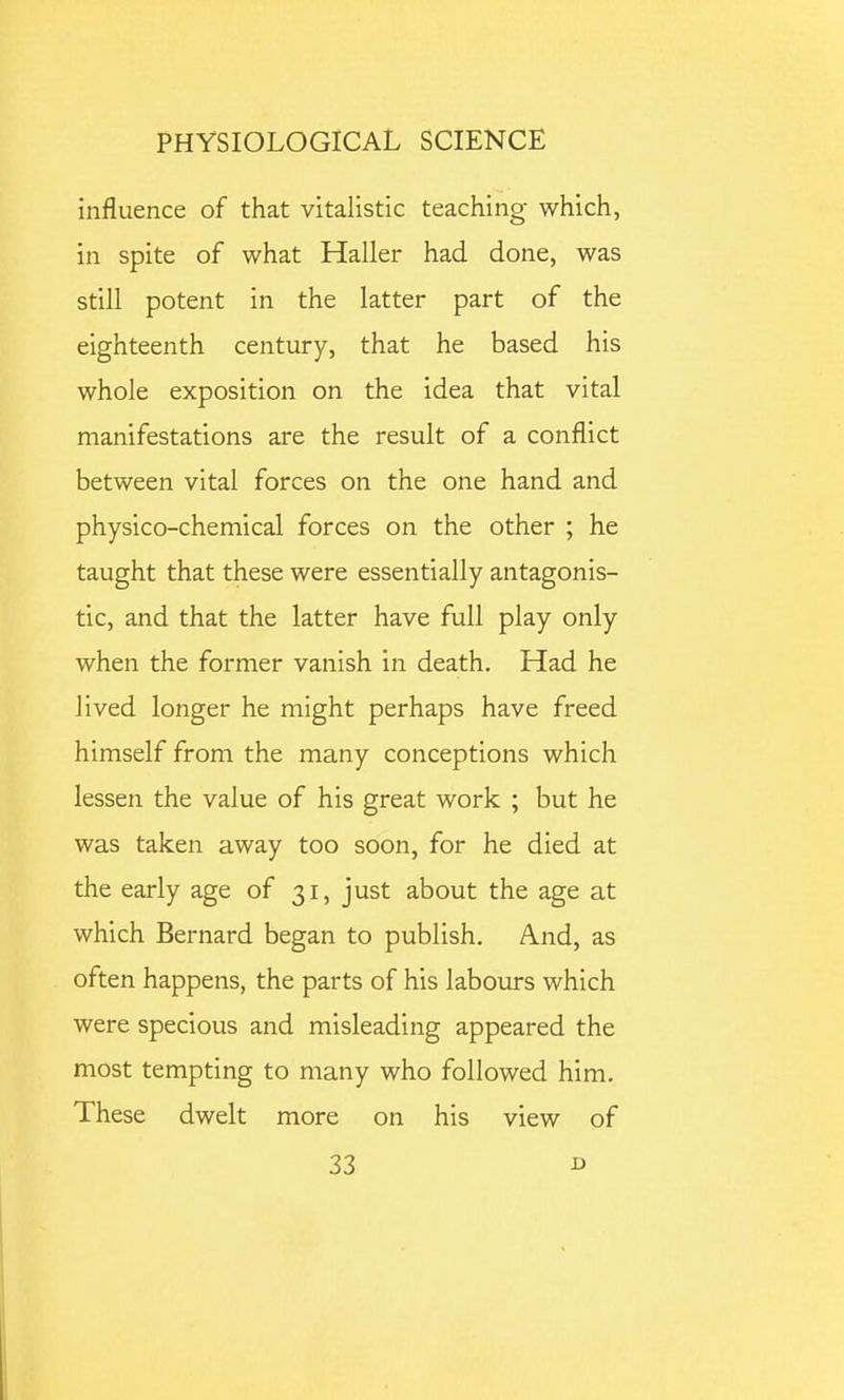 influence of that vitalistic teaching which, in spite of what Haller had done, was still potent in the latter part of the eighteenth century, that he based his whole exposition on the idea that vital manifestations are the result of a conflict between vital forces on the one hand and physico-chemical forces on the other ; he taught that these were essentially antagonis- tic, and that the latter have full play only when the former vanish in death. Had he lived longer he might perhaps have freed himself from the many conceptions which lessen the value of his great work ; but he was taken away too soon, for he died at the early age of 31, just about the age at which Bernard began to publish. And, as often happens, the parts of his labours which were specious and misleading appeared the most tempting to many who followed him. These dwelt more on his view of