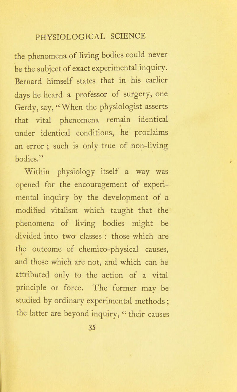 the phenomena of living bodies could never be the subject of exact experimental inquiry, Bernard himself states that in his earlier days he heard a professor of surgery, one Gerdy, say, When the physiologist asserts that vital phenomena remain identical under identical conditions, he proclaims an error ; such is only true of non-living bodies. Within physiology itself a way was opened for the encouragement of experi- mental inquiry by the development of a modified vitalism which taught that the phenomena of living bodies might be divided into two classes : those which are the outcome of chemico-physical causes, and those which are not, and which can be attributed only to the action of a vital principle or force. The former may be studied by ordinary experimental methods; the latter are beyond inquiry,  their causes