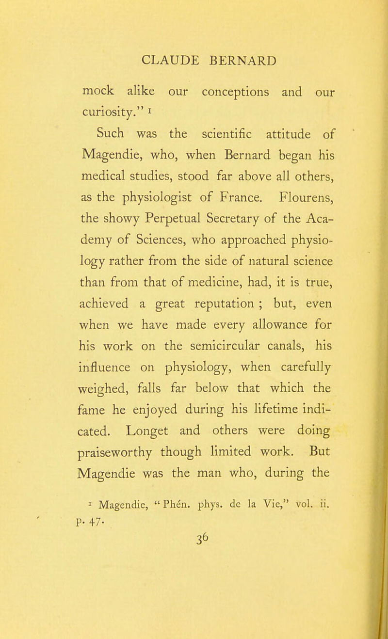 mock alike our conceptions and our curiosity. ^ Such was the scientific attitude of Magendie, who, when Bernard began his medical studies, stood far above all others, as the physiologist of France. Flourens, the showy Perpetual Secretary of the Aca- demy of Sciences, who approached physio- logy rather from the side of natural science than from that of medicine, had, it is true, achieved a great reputation ; but, even when we have made every allowance for his work on the semicircular canals, his influence on physiology, when carefully weighed, falls far below that which the fame he enjoyed during his lifetime indi- cated. Longet and others were doing praiseworthy though limited work. But Magendie was the man who, during the I Magendie,  Phen. phys. de la Vic, vol. ii. p. 47.