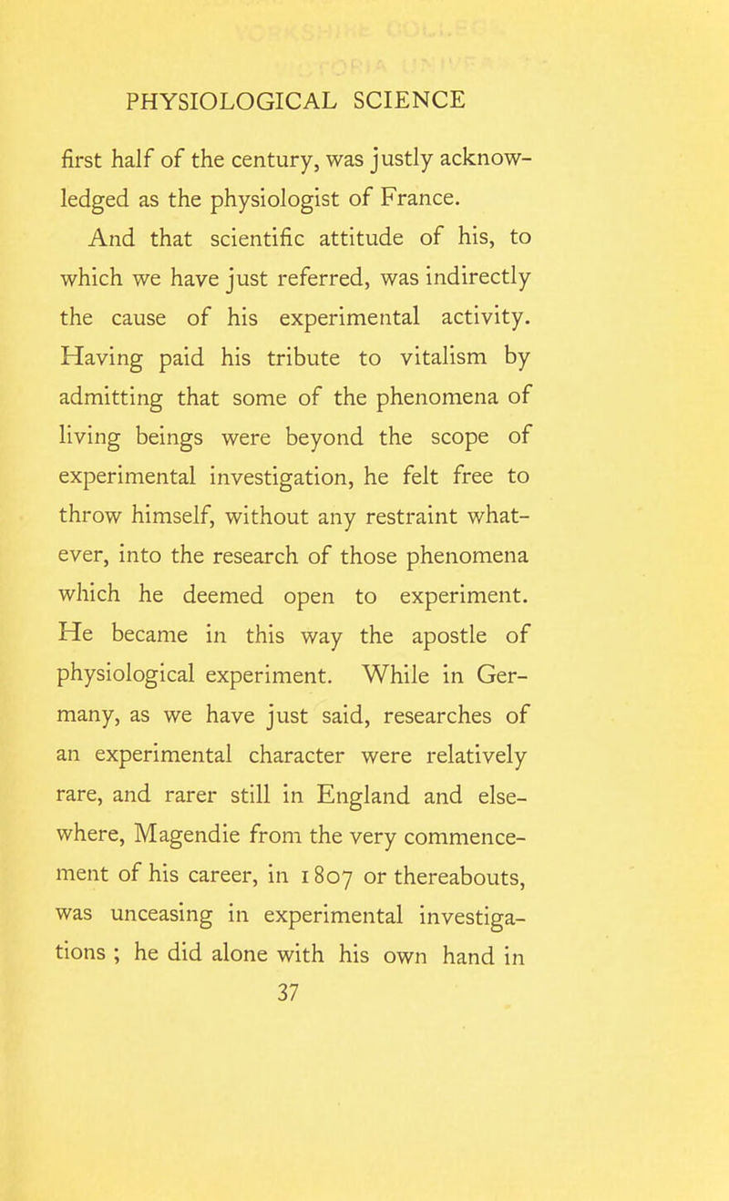 first half of the century, was justly acknow- ledged as the physiologist of France. And that scientific attitude of his, to which we have just referred, was indirectly the cause of his experimental activity. Having paid his tribute to vitalism by admitting that some of the phenomena of living beings were beyond the scope of experimental investigation, he felt free to throw himself, without any restraint what- ever, into the research of those phenomena which he deemed open to experiment. He became in this way the apostle of physiological experiment. While in Ger- many, as we have just said, researches of an experimental character were relatively rare, and rarer still in England and else- where, Magendie from the very commence- ment of his career, in 1807 or thereabouts, was unceasing in experimental investiga- tions ; he did alone with his own hand in