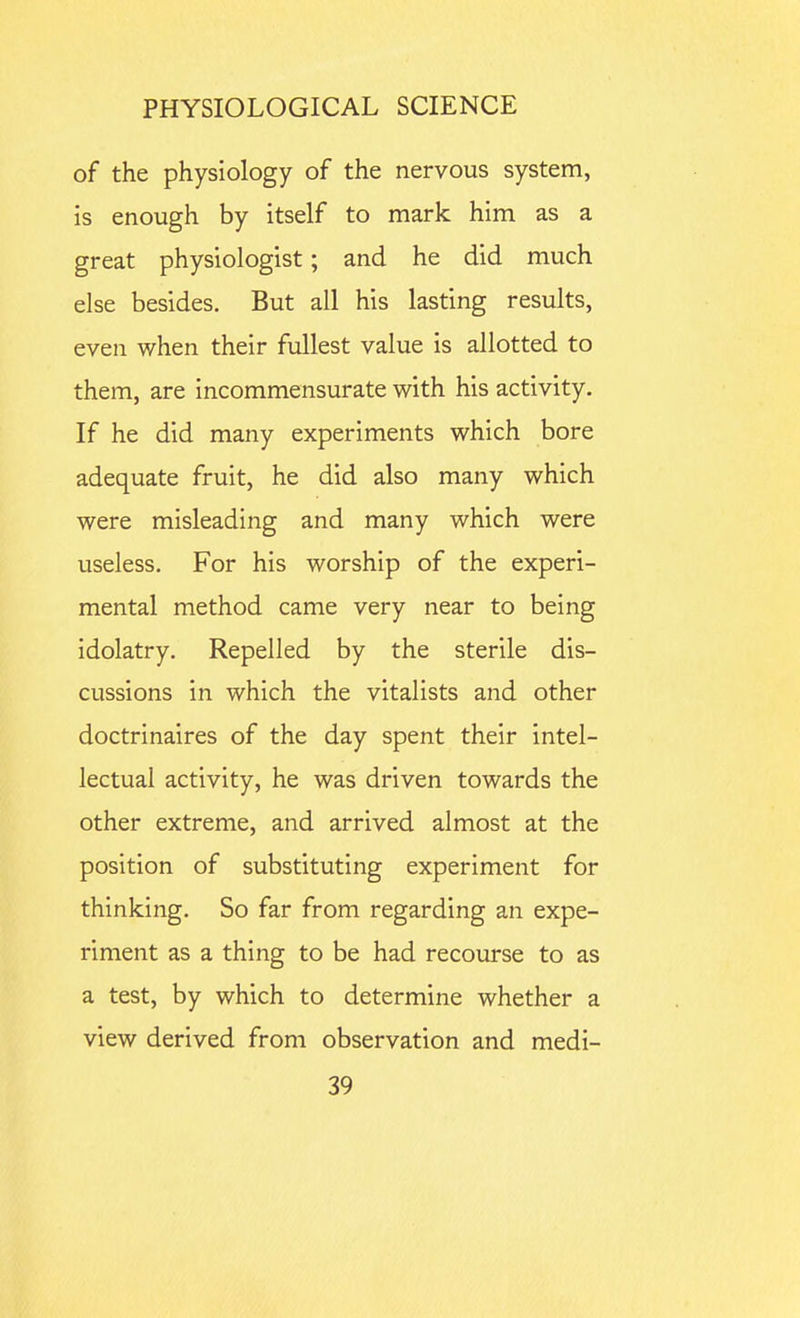 of the physiology of the nervous system, is enough by itself to mark him as a great physiologist; and he did much else besides. But all his lasting results, even when their fullest value is allotted to them, are incommensurate with his activity. If he did many experiments which bore adequate fruit, he did also many which were misleading and many which were useless. For his worship of the experi- mental method came very near to being idolatry. Repelled by the sterile dis- cussions in which the vitalists and other doctrinaires of the day spent their intel- lectual activity, he was driven towards the other extreme, and arrived almost at the position of substituting experiment for thinking. So far from regarding an expe- riment as a thing to be had recourse to as a test, by which to determine whether a view derived from observation and medi-