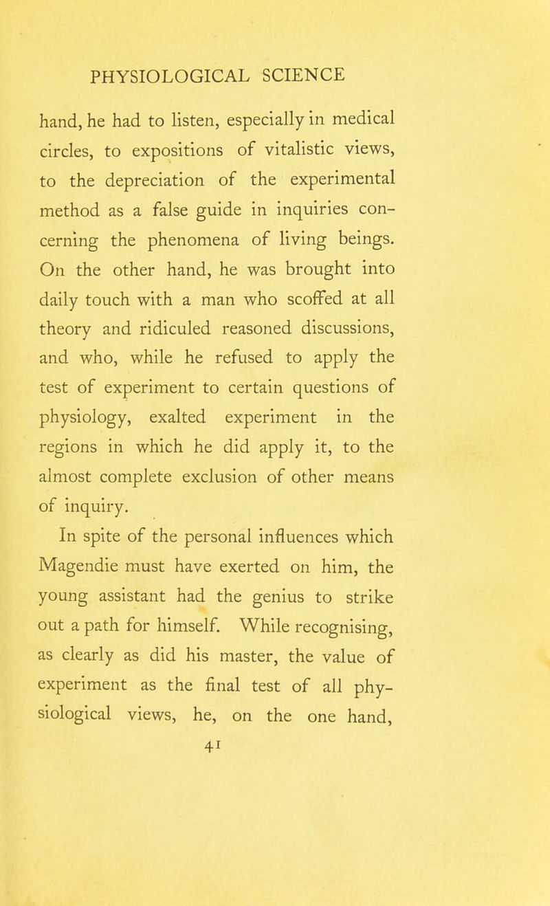 hand, he had to listen, especially in medical circles, to expositions of vitalistic views, to the depreciation of the experimental method as a false guide in inquiries con- cerning the phenomena of living beings. On the other hand, he was brought into daily touch with a man who scoffed at all theory and ridiculed reasoned discussions, and who, while he refused to apply the test of experiment to certain questions of physiology, exalted experiment in the regions in which he did apply it, to the almost complete exclusion of other means of inquiry. In spite of the personal influences which Magendie must have exerted on him, the young assistant had the genius to strike out a path for himself While recognising, as clearly as did his master, the value of experiment as the final test of all phy- siological views, he, on the one hand,