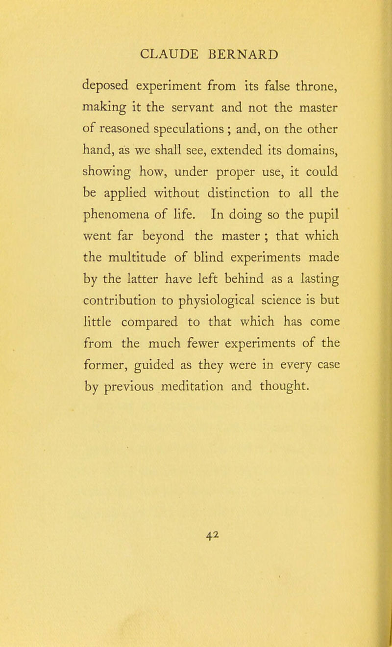 deposed experiment from its false throne, making it the servant and not the master of reasoned speculations ; and, on the other hand, as we shall see, extended its domains, showing how, under proper use, it could be applied without distinction to all the phenomena of life. In doing so the pupil went far beyond the master ; that which the multitude of blind experiments made by the latter have left behind as a lasting contribution to physiological science is but little compared to that v/hich has come from the much fewer experiments of the former, guided as they were in every case by previous meditation and thought.