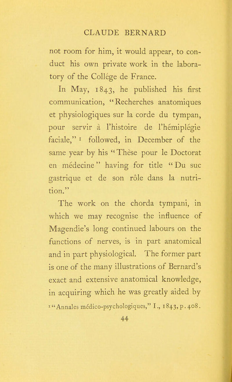 not room for him, it would appear, to con- duct his own private work in the labora- tory of the College de France. In May, 1843, he published his first communication, Recherches anatomiques et physiologiques sur la corde du tympan, pour servir a I'histoire de I'hemiplegie faciale, ^ followed, in December of the same year by his These pour le Doctorat en medecine having for title  Du sue gastrique et de son role dans la nutri- tion. The work on the chorda tympani, in which we may recognise the influence of Magendie's long continued labours on the functions of nerves, is in part anatomical and in part physiological. The former part is one of the many illustrations of Bernard's exact and extensive anatomical knowledge, in acquiring which he was greatly aided by ' Annales medico-psychologiques, I., 1843, p. 408.