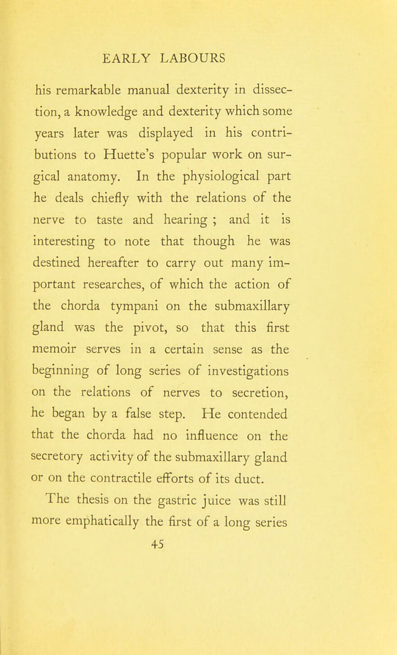 his remarkable manual dexterity in dissec- tion, a knowledge and dexterity which some years later was displayed in his contri- butions to Huette's popular work on sur- gical anatomy. In the physiological part he deals chiefly with the relations of the nerve to taste and hearing ; and it is interesting to note that though he was destined hereafter to carry out many im- portant researches, of which the action of the chorda tympani on the submaxillary gland was the pivot, so that this first memoir serves in a certain sense as the beginning of long series of investigations on the relations of nerves to secretion, he began by a false step. He contended that the chorda had no influence on the secretory activity of the submaxillary gland or on the contractile efforts of its duct. The thesis on the gastric juice was still more emphatically the first of a long series