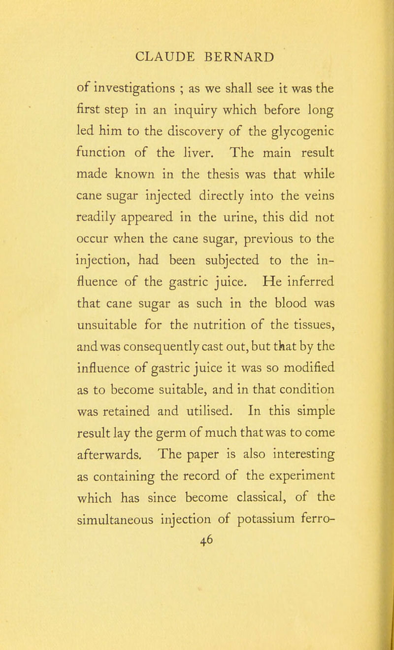 of investigations ; as we shall see it was the first step in an inquiry which before long led him to the discovery of the glycogenic function of the liver. The main result made known in the thesis was that while cane sugar injected directly into the veins readily appeared in the urine, this did not occur when the cane sugar, previous to the injection, had been subjected to the in- fluence of the gastric juice. He inferred that cane sugar as such in the blood was unsuitable for the nutrition of the tissues, and was consequently cast out, but that by the influence of gastric juice it was so modified as to become suitable, and in that condition was retained and utilised. In this simple result lay the germ of much that was to come afterwards. The paper is also interesting as containing the record of the experiment which has since become classical, of the simultaneous injection of potassium ferro-