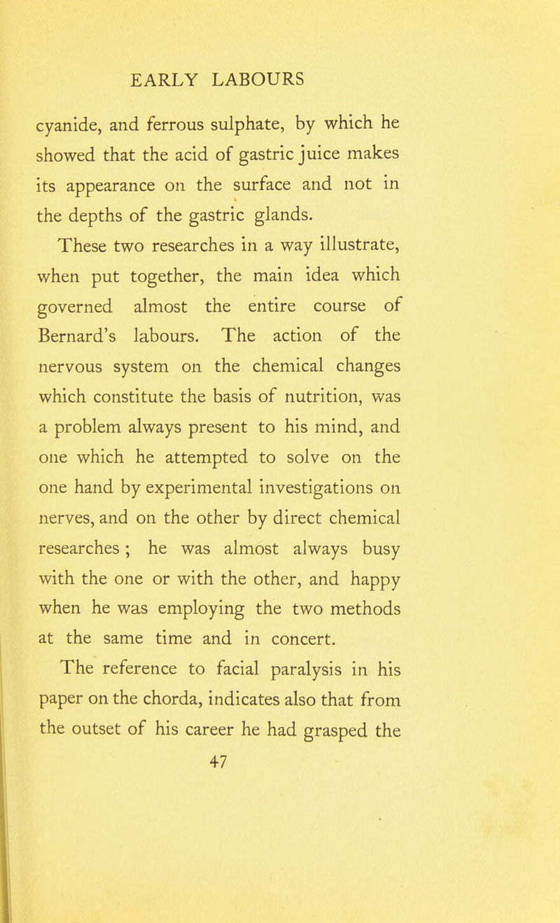 cyanide, and ferrous sulphate, by which he showed that the acid of gastric juice makes its appearance on the surface and not in the depths of the gastric glands. These two researches in a way illustrate, when put together, the main idea which governed almost the entire course of Bernard's labours. The action of the nervous system on the chemical changes which constitute the basis of nutrition, was a problem always present to his mind, and one which he attempted to solve on the one hand by experimental investigations on nerves, and on the other by direct chemical researches; he was almost always busy with the one or with the other, and happy when he was employing the two methods at the same time and in concert. The reference to facial paralysis in his paper on the chorda, indicates also that from the outset of his career he had grasped the