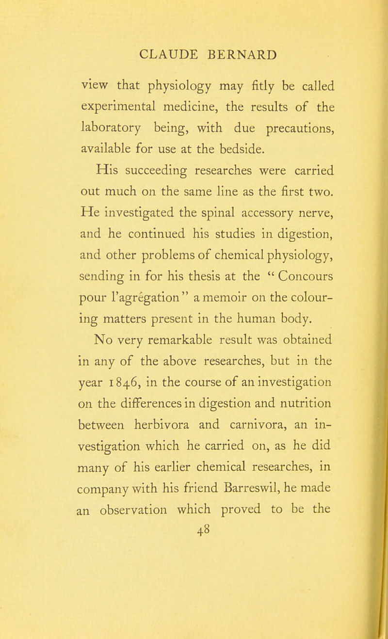 view that physiology may fitly be called experimental medicine, the results of the laboratory being, with due precautions, available for use at the bedside. His succeeding researches were carried out much on the same line as the first two. He investigated the spinal accessory nerve, and he continued his studies in digestion, and other problems of chemical physiology, sending in for his thesis at the Concours pour I'agregation a memoir on the colour- ing matters present in the human body. No very remarkable result was obtained in any of the above researches, but in the year 1846, in the course of an investigation on the differences in digestion and nutrition between herbivora and carnivora, an in- vestigation which he carried on, as he did many of his earlier chemical researches, in company with his friend Barreswil, he made an observation which proved to be the