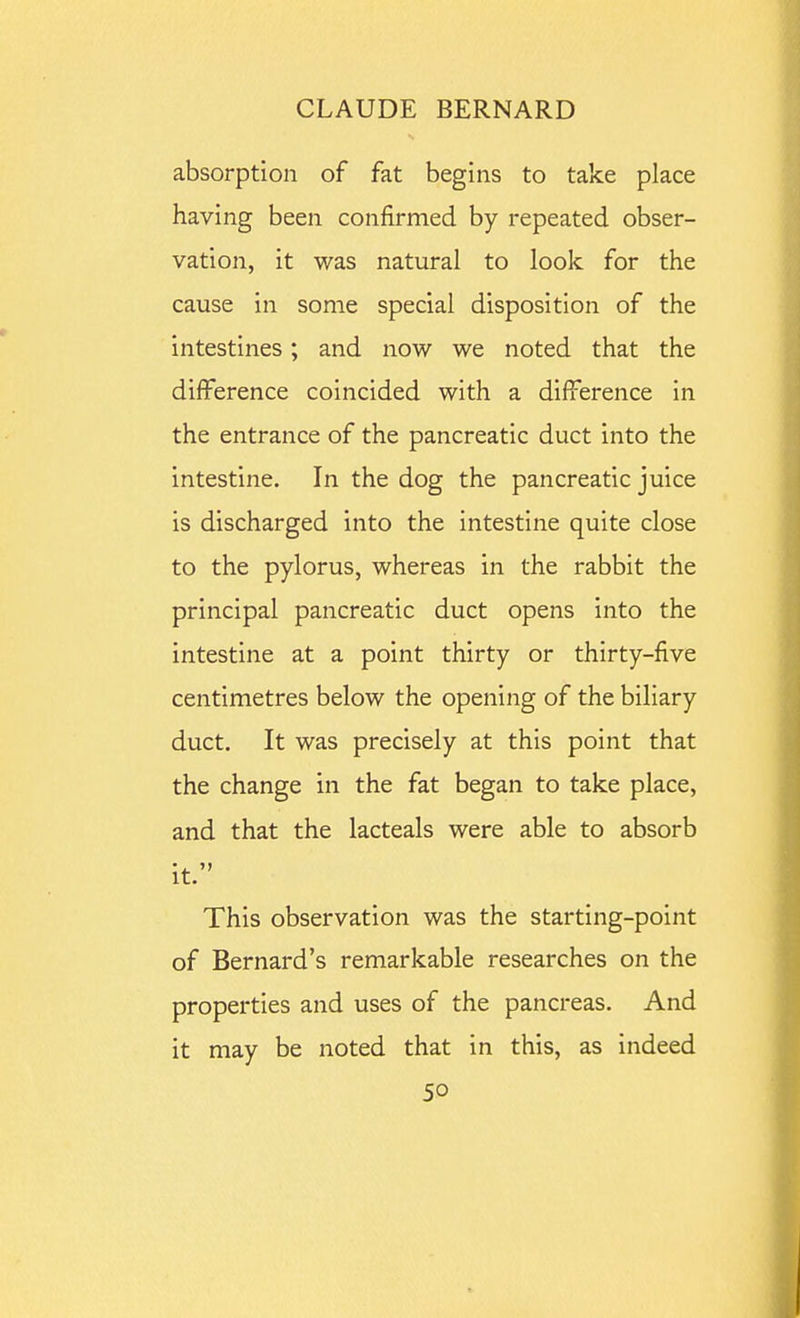 absorption of fat begins to take place having been confirmed by repeated obser- vation, it was natural to look for the cause in some special disposition of the intestines; and now we noted that the difference coincided with a difference in the entrance of the pancreatic duct into the intestine. In the dog the pancreatic juice is discharged into the intestine quite close to the pylorus, whereas in the rabbit the principal pancreatic duct opens into the intestine at a point thirty or thirty-five centimetres below the opening of the biliary duct. It was precisely at this point that the change in the fat began to take place, and that the lacteals were able to absorb it. This observation was the starting-point of Bernard's remarkable researches on the properties and uses of the pancreas. And it may be noted that in this, as indeed